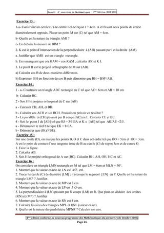 Recueil
Recueil
Recueil
Recueil’
’
’
’d exercices
d exercices
d exercices
d exercices’
’
’
’de
de
de
de’
’
’
’Mathématiques
Mathématiques
Mathématiques
Mathématiques’
’
’
’ ’
’
’
’1
1
1
1ère
ère
ère
ère
’
’
’
’Edition
Edition
Edition
Edition’
’
’
’2012
2012
2012
2012-
-
-
-2013
2013
2013
2013
[1ere édition conforme au nouveau programme des Mathématiques du premier cycle Octobre 2006]
Page 26
Exercice 13 :
1-a- Construire un cercle (C) de centre I et de rayon r = 4cm. A et B sont deux points du cercle
diamétralement opposés. Placer un point M sur (C) tel que AM = 4cm.
b- Quelle est la nature du triangle AMI ?
c- En déduire la mesure de BIM ?
2. K est le point d’intersection de la perpendiculaire à (AB) passant par i et la droite (AM).
a. Justifier que AMB est un triangle rectangle.
b. En remarquant que cos BAM = cos KAM , calculer AK et K I.
3. Le point H est le projeté orthographe de M sur (AB).
a) Calculer cos B de deux manières différentes.
b) Exprimer BH en fonction de cos B puis démontre que BH = BM²/AB.
Exercice 14 :
1 - a- Construire un triangle ABC rectangle en C tel que AC= 8cm et AB = 10 cm
b- Calculer BC.
2 - Soit H le projeter orthogonal de C sur (AB)
a - Calculer CH, AH, et BH.
b - Calculer cos ACH et sin BCH. Pouvait-on prévoir ce résultat ?
3 - La parallèle à (CH) passant par B coupe (AC) en E. Calculer CE et BE.
4 - Soit le point J de [AB] tel que BJ = 3/5 BA et K ∈ [AE] tel que AK/AE =2/5.
a - Déterminer le réel b tel que EK = b EA.
b - Démontrer que (JK)//(BE).
Exercice 15 :
Sur une droite (D), on marque les points B, O et C dans cet ordre tel que BO = 5cm et OC= 3cm.
A est le point de contact d’une tangente issue de B au cercle (C) de rayon 3cm et de centre O.
1. Faire la figure.
2. Calculer AB.
3. Soit H le projeté orthogonal de A sur (BC). Calculer BH, AH, OH, HC et AC.
Exercice 16 :
On considère un triangle LMN rectangle en M tel que LM = 6cm et MLN = 30°.
1. Montrer que la valeur exacte de LN est 4√3 cm.
2. Tracer le cercle (C) de diamètre [LM] ; il recoupe le segment [LN] en P. Quelle est la nature du
triangle LMP ? Justifier.
3. Montrer que la valeur exacte de MP est 3 cm.
4. Montrer que la valeur exacte de LP est 3√3 cm.
5. La perpendiculaire à (LN) passant par N coupe (LM) en R. Que peut-on déduire des droites
(RN) et (MP) ? Justifier
6. Montrer que la valeur exacte de RN est 4 cm.
7. Calculer les aires des triangles MPL et RNL (valeur exact)
8. Quelle est la nature du quadrilatère MPNR ? Calculer son aire.
 