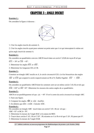 Recueil
Recueil
Recueil
Recueil’
’
’
’d exercices
d exercices
d exercices
d exercices’
’
’
’de
de
de
de’
’
’
’Mathématiques
Mathématiques
Mathématiques
Mathématiques’
’
’
’ ’
’
’
’1
1
1
1ère
ère
ère
ère
’
’
’
’Edition
Edition
Edition
Edition’
’
’
’2012
2012
2012
2012-
-
-
-2013
2013
2013
2013
[1ere édition conforme au nouveau programme des Mathématiques du premier cycle Octobre 2006]
Page 27
CHAPITRE
CHAPITRE
CHAPITRE
CHAPITRE 3
3
3
3 : ANGLE INSCRIT
: ANGLE INSCRIT
: ANGLE INSCRIT
: ANGLE INSCRIT
Exercice 1 :
On considère la figure ci-dessous :
1. Citer les angles inscrits de sommet A.
2. Citer les angles inscrits ayant pour sommet un point autre que A et qui interceptent le même arc
qu'un angle inscrit de sommet A.
Exercice 2 :
On considère un quadrilatère convexe ABCD inscrit dans un cercle C (O,R) de rayon R tel que
DCA = 30° et CAB = 45°.
1. Déterminer les angles DOA et BOC .
2. Déterminer les longueurs DA et CB.
Exercice 3 :
Construis un triangle ABC isocèle en A, le cercle circonscrit C(O, r) et les bissectrices des angles
ABC et ACB qui coupent le cercle respectivement en M et N. Établis l'égalité: ANC = AMB .
Exercice 4 :
On considère un quadrilatère ABCD dont les sommets sont sur un même cercle C (O, R) et tels que
DAB =105° et ABC =85°. Détermine les mesures des autres angles de ce quadrilatère.
Exercice 5 :
ABCD est un parallélogramme tel que C
D̂
A = 60°. O est le centre du cercle circonscrit au triangle ABC.
1. Faire une figure.
2. Comparer les angles C
B̂
A et C
D̂
A . Justifier.
3. En déduire que C
D̂
A
2
C
Ô
A = . Calculer AÔC.
Exercice 6 :
On considère un triangle ABC inscrit dans un cercle C (O ; R) est tel que :
ABC= 85° et BCA= 50°.
1- Déterminer la mesure de l’angle BAC et la nature de BOC.
2- Tracer deux cercles C (O ; R) et C’(O’ ; R) sécantes en A et B et tel que C (O ; R) passe par O’.
3- Déterminer la mesure de l’angle OAB.
 