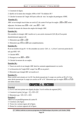 Recueil
Recueil
Recueil
Recueil’
’
’
’d exercices
d exercices
d exercices
d exercices’
’
’
’de
de
de
de’
’
’
’Mathématiques
Mathématiques
Mathématiques
Mathématiques’
’
’
’ ’
’
’
’1
1
1
1ère
ère
ère
ère
’
’
’
’Edition
Edition
Edition
Edition’
’
’
’2012
2012
2012
2012-
-
-
-2013
2013
2013
2013
[1ere édition conforme au nouveau programme des Mathématiques du premier cycle Octobre 2006]
Page 29
1. Construire la figure.
2. Quelle est la nature des triangles AIM et AOJ ? En déduire JH ?
3. Calculer la mesure de l’angle AOJ puis celles de tous les angles du pentagone AIME.
Exercice 13 :
ABC est un triangle inscrit dans un cercle (C) de centre O tel que les angles et soient
adjacents. On donne mes ; mes = 100°.
Calculer la mesure de chacun des angles du triangle ABC.
Exercice 14 :
On considère in triangle ABC isocèle en A, son cercle circonscrit C(O ;R) et D un point
diamétralement opposé à B.
1- Démontrer que
2- Démontrer que et sont complémentaires.
Exercice 15 :
R est un nombre tel que R  0. On considère un cercle C(O ; r) . A, B et C sont trois point de (C)
tels que BÂC=30°.
1- Calculer BÔC.
2- Pourquoi a-t-on ?
3- Calculer la mesure de ces angles.
Exercice 16 :
1. Tracer un cercle et un triangle ABC dont les sommets appartiennent à ce cercle.
2. La bissectrice de l’angle BÂC coupe l’arc en un point I.
3. Démontrer que triangle BIC est isocèle en I.
Exercice 17 :
Deux cercles sont sécants en A et B. Une droite passant par A coupe ces cercles en M et N. Une
autre droite passant par A coupe ces cercles en M’ et N’. Démontrer que les angles et
ont même mesure.
CHAPITRE
CHAPITRE
CHAPITRE
CHAPITRE 4
4
4
4 : VECTEURS
: VECTEURS
: VECTEURS
: VECTEURS
Exercice1
L, O et U sont trois points non alignés du plan. S est le milieu du segment [OU].
1. Construis le point I tel que : LU
LO
LI +
=
2. Démontrer que LS
2
LU
LO =
+
Exercice 2
ABCD est un parallélogramme de centre O.
1- Construis cette figure.
2- Trouve les vecteurs égaux de la figure.
3- Donne les vecteurs opposés de la figure.
 