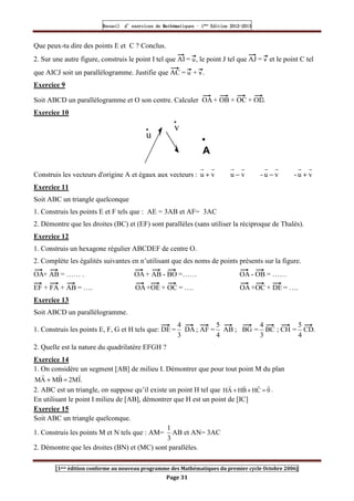 Recueil
Recueil
Recueil
Recueil’
’
’
’d exercices
d exercices
d exercices
d exercices’
’
’
’de
de
de
de’
’
’
’Mathématiques
Mathématiques
Mathématiques
Mathématiques’
’
’
’ ’
’
’
’1
1
1
1ère
ère
ère
ère
’
’
’
’Edition
Edition
Edition
Edition’
’
’
’2012
2012
2012
2012-
-
-
-2013
2013
2013
2013
[1ere édition conforme au nouveau programme des Mathématiques du premier cycle Octobre 2006]
Page 31
Que peux-tu dire des points E et C ? Conclus.
2. Sur une autre figure, construis le point I tel que AI = u, le point J tel que AJ = v et le point C tel
que AICJ soit un parallélogramme. Justifie que AC = u + v .
Exercice 9
Soit ABCD un parallélogramme et O son centre. Calculer OA + OB + OC + OD.
Exercice 10
u
v
•
A
Construis les vecteurs d'origine A et égaux aux vecteurs : v
u
-
v
u
-
v
u
v
u +
−
−
+
Exercice 11
Soit ABC un triangle quelconque
1. Construis les points E et F tels que : AE = 3AB et AF= 3AC
2. Démontre que les droites (BC) et (EF) sont parallèles (sans utiliser la réciproque de Thalès).
Exercice 12
1. Construis un hexagone régulier ABCDEF de centre O.
2. Complète les égalités suivantes en n’utilisant que des noms de points présents sur la figure.
OA+ AB = …… . OA + AB - BO =…… OA - OB = ……
EF + FA + AB = …. OA +OE + OC = …. OA +OC + DE = ….
Exercice 13
Soit ABCD un parallélogramme.
1. Construis les points E, F, G et H tels que: DE =
3
4
DA ; AF =
4
5
AB ; BG =
3
4
BC ; CH =
4
5
CD.
2. Quelle est la nature du quadrilatère EFGH ?
Exercice 14
1. On considère un segment [AB] de milieu I. Démontrer que pour tout point M du plan
.
I
M
2
B
M
A
M
r
r
r
=
+
2. ABC est un triangle, on suppose qu’il existe un point H tel que 0
C
H
B
H
A
H
r
r
r
r
=
+
+ .
En utilisant le point I milieu de [AB], démontrer que H est un point de [IC]
Exercice 15
Soit ABC un triangle quelconque.
1. Construis les points M et N tels que : AM=
3
1
AB et AN= 3AC
2. Démontre que les droites (BN) et (MC) sont parallèles.
 