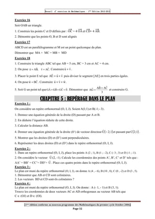 Recueil
Recueil
Recueil
Recueil’
’
’
’d exercices
d exercices
d exercices
d exercices’
’
’
’de
de
de
de’
’
’
’Mathématiques
Mathématiques
Mathématiques
Mathématiques’
’
’
’ ’
’
’
’1
1
1
1ère
ère
ère
ère
’
’
’
’Edition
Edition
Edition
Edition’
’
’
’2012
2012
2012
2012-
-
-
-2013
2013
2013
2013
[1ere édition conforme au nouveau programme des Mathématiques du premier cycle Octobre 2006]
Page 32
Exercice 16
Soit OAB un triangle.
1. Construis les points C et D définis par : OC = 4 OA et CD= 4 AB.
2. Démontre que les points O, B et D sont alignés
Exercice 17
ABCD est un parallélogramme et M est un point quelconque du plan.
Démontrer que MA + MC = MB + MD
Exercice 18
1. Construire le triangle ABC tel que AB = 5 cm, BC = 3 cm et AC = 4 cm.
2. On pose .
C
A
v
;
B
A
u
r
r
r
r
=
= Construire v
u
r
r
+ .
3. Placer le point E tel que v
u
E
A
r
r
r
+
= puis diviser le segment [AE] en trois parties égales.
4. On pose C
B
w
r
r
= . Construire .
w
v
u
r
r
r
+
+
5. Soit G un point tel que 0
C
G
B
G
A
G
r
r
r
r
=
+
+ . Démontrer que
3
C
A
B
A
G
A
r
r
r +
= et construire G.
CHAPITRE
CHAPITRE
CHAPITRE
CHAPITRE 5
5
5
5 : REPÉRAGE DANS LE PLAN
: REPÉRAGE DANS LE PLAN
: REPÉRAGE DANS LE PLAN
: REPÉRAGE DANS LE PLAN
Exercice 1 :
On considère un repère orthonormal (O, I, J). Soient 3)
-
B(-1;
et
1)
;
1
(
A .
1. Donnez une équation générale de la droite (D) passant par A et B.
2. En déduire l’équation réduite de cette droite.
3. Calculer la distance AB.
4. Donner une équation générale de la droite (D’) de vecteur directeur ( )
1
;
2
U −
r
et passant par ( )
1
;
2
C .
5. Montrer que les droites (D) et (D’) sont perpendiculaires.
6. Représenter les deux droites (D) et (D’) dans le repère orthonormal (O, I, J).
Exercice 2 :
1. Dans un repère orthonormal (O, I, J), place les points A (2 ; 1), B (1 ; - 2), C (- 3 ; 3) et D (-1 ; -1).
2. On considère le vecteur U
r
(2, -1). Calcule les coordonnées des points A’, B’, C’ et D’ tels que :
AA’ = BB’ = CC’= DD’= U
r
. Place ces quatre points dans le repère orthonormal (O, I, J).
Exercice 3 :
Le plan est muni du repère orthonormal (O, I, J), on donne A (4 , - 6), B (10 , 8), C (0 , -2) et D (3 , 5).
1. Démontrer que AB et CD sont colinéaires.
2. Les vecteurs BD et CD sont-ils colinéaires ?
Exercice 4 :
Le plan est muni du repère orthonormal (O, I, J). On donne : A (- 1, - 1) et B (3, 1).
Trouve les coordonnées de deux vecteurs AC et AD orthogonaux au vecteur AB tels que
C ∈ (OJ) et D ∈ (OI).
 
