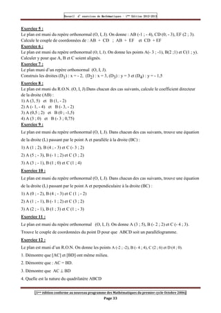 Recueil
Recueil
Recueil
Recueil’
’
’
’d exercices
d exercices
d exercices
d exercices’
’
’
’de
de
de
de’
’
’
’Mathématiques
Mathématiques
Mathématiques
Mathématiques’
’
’
’ ’
’
’
’1
1
1
1ère
ère
ère
ère
’
’
’
’Edition
Edition
Edition
Edition’
’
’
’2012
2012
2012
2012-
-
-
-2013
2013
2013
2013
[1ere édition conforme au nouveau programme des Mathématiques du premier cycle Octobre 2006]
Page 33
Exercice 5 :
Le plan est muni du repère orthonormal (O, I, J). On donne : AB (-1 ; - 4), CD (0; - 3), EF (2 ; 3).
Calcule le couple de coordonnées de : AB + CD ; AB + EF et CD + EF
Exercice 6 :
Le plan est muni du repère orthonormal (O, I, J). On donne les points A(- 3 ; -1), B(2 ;1) et C(1 ; y).
Calculer y pour que A, B et C soient alignés.
Exercice 7 :
Le plan muni d’un repère orthonormal (O, I, J).
Construis les droites (D1) : x = - 2, (D2) : x = 3, (D3) : y = 3 et (D4) : y = - 1,5
Exercice 8 :
Le plan est muni du R.O.N. (O, I, J).Dans chacun des cas suivants, calcule le coefficient directeur
de la droite (AB) :
1) A (3, 5) et B (1, - 2)
2) A (- 1, - 4) et B (- 3, - 2)
3) A (0,5 ; 2) et B (0 ; -1,5)
4) A (3 ; 0) et B (- 3 ; 0,75)
Exercice 9 :
Le plan est muni du repère orthonormal (O, I, J). Dans chacun des cas suivants, trouve une équation
de la droite (L) passant par le point A et parallèle à la droite (BC) :
1) A (1 ; 2), B (4 ; - 3) et C (- 3 ; 2)
2) A (5 ; - 3), B (- 1 ; 2) et C (3 ; 2)
3) A (3 ; - 1), B (1 ; 0) et C (1 ; 4)
Exercice 10 :
Le plan est muni du repère orthonormal (O, I, J). Dans chacun des cas suivants, trouve une équation
de la droite (L) passant par le point A et perpendiculaire à la droite (BC) :
1) A (0 ; - 2), B (4 ; - 3) et C (1 ; - 2)
2) A (1 ; - 1), B (- 1 ; 2) et C (3 ; 2)
3) A (2 ; - 1), B (1 ; 3) et C (1 ; - 3)
Exercice 11 :
Le plan est muni du repère orthonormal (O, I, J). On donne A (3 ; 5), B (- 2 ; 2) et C (- 4 ; 3).
Trouve le couple de coordonnées du point D pour que ABCD soit un parallélogramme.
Exercice 12 :
Le plan est muni d’un R.O.N. On donne les points A (-2 ; -2), B (- 4 ; 4), C (2 ; 6) et D (4 ; 0).
1. Démontre que [AC] et [BD] ont même milieu.
2. Démontre que : AC = BD.
3. Démontre que AC ⊥ BD
4. Quelle est la nature du quadrilatère ABCD
 