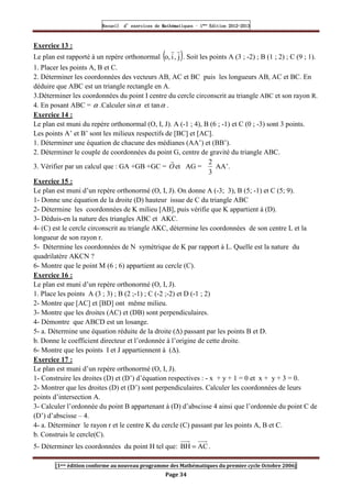 Recueil
Recueil
Recueil
Recueil’
’
’
’d exercices
d exercices
d exercices
d exercices’
’
’
’de
de
de
de’
’
’
’Mathématiques
Mathématiques
Mathématiques
Mathématiques’
’
’
’ ’
’
’
’1
1
1
1ère
ère
ère
ère
’
’
’
’Edition
Edition
Edition
Edition’
’
’
’2012
2012
2012
2012-
-
-
-2013
2013
2013
2013
[1ere édition conforme au nouveau programme des Mathématiques du premier cycle Octobre 2006]
Page 34
Exercice 13 :
Le plan est rapporté à un repère orthonormal ( )
j
,
i
,
o
r
r
. Soit les points A (3 ; -2) ; B (1 ; 2) ; C (9 ; 1).
1. Placer les points A, B et C.
2. Déterminer les coordonnées des vecteurs AB, AC et BC puis les longueurs AB, AC et BC. En
déduire que ABC est un triangle rectangle en A.
3.Déterminer les coordonnées du point I centre du cercle circonscrit au triangle ABC et son rayon R.
4. En posant ABC = α .Calculer sinα et tanα .
Exercice 14 :
Le plan est muni du repère orthonormal (O, I, J). A (-1 ; 4), B (6 ; -1) et C (0 ; -3) sont 3 points.
Les points A’ et B’ sont les milieux respectifs de [BC] et [AC].
1. Déterminer une équation de chacune des médianes (AA’) et (BB’).
2. Déterminer le couple de coordonnées du point G, centre de gravité du triangle ABC.
3. Vérifier par un calcul que : GA +GB +GC = O
r
et AG =
3
2
AA’.
Exercice 15 :
Le plan est muni d’un repère orthonormé (O, I, J). On donne A (-3; 3), B (5; -1) et C (5; 9).
1- Donne une équation de la droite (D) hauteur issue de C du triangle ABC
2- Détermine les coordonnées de K milieu [AB], puis vérifie que K appartient à (D).
3- Déduis-en la nature des triangles ABC et AKC.
4- (C) est le cercle circonscrit au triangle AKC, détermine les coordonnées de son centre L et la
longueur de son rayon r.
5- Détermine les coordonnées de N symétrique de K par rapport à L. Quelle est la nature du
quadrilatère AKCN ?
6- Montre que le point M (6 ; 6) appartient au cercle (C).
Exercice 16 :
Le plan est muni d’un repère orthonormé (O, I, J).
1. Place les points A (3 ; 3) ; B (2 ;-1) ; C (-2 ;-2) et D (-1 ; 2)
2- Montre que [AC] et [BD] ont même milieu.
3- Montre que les droites (AC) et (DB) sont perpendiculaires.
4- Démontre que ABCD est un losange.
5- a. Détermine une équation réduite de la droite (∆) passant par les points B et D.
b. Donne le coefficient directeur et l’ordonnée à l’origine de cette droite.
6- Montre que les points I et J appartiennent à (∆).
Exercice 17 :
Le plan est muni d’un repère orthonormé (O, I, J).
1- Construire les droites (D) et (D’) d’équation respectives : - x + y + 1 = 0 et x + y + 3 = 0.
2- Montrer que les droites (D) et (D’) sont perpendiculaires. Calculer les coordonnées de leurs
points d’intersection A.
3- Calculer l’ordonnée du point B appartenant à (D) d’abscisse 4 ainsi que l’ordonnée du point C de
(D’) d’abscisse – 4.
4- a. Déterminer le rayon r et le centre K du cercle (C) passant par les points A, B et C.
b. Construis le cercle(C).
5- Déterminer les coordonnées du point H tel que: AC
BH = .
 