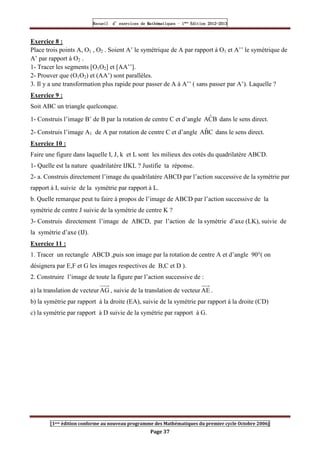 Recueil
Recueil
Recueil
Recueil’
’
’
’d exercices
d exercices
d exercices
d exercices’
’
’
’de
de
de
de’
’
’
’Mathématiques
Mathématiques
Mathématiques
Mathématiques’
’
’
’ ’
’
’
’1
1
1
1ère
ère
ère
ère
’
’
’
’Edition
Edition
Edition
Edition’
’
’
’2012
2012
2012
2012-
-
-
-2013
2013
2013
2013
[1ere édition conforme au nouveau programme des Mathématiques du premier cycle Octobre 2006]
Page 37
Exercice 8 :
Place trois points A, O1 , O2 . Soient A’ le symétrique de A par rapport à O1 et A’’ le symétrique de
A’ par rapport à O2 .
1- Tracer les segments [O1O2] et [AA’’].
2- Prouver que (O1O2) et (AA’) sont parallèles.
3. Il y a une transformation plus rapide pour passer de A à A’’ ( sans passer par A’). Laquelle ?
Exercice 9 :
Soit ABC un triangle quelconque.
1- Construis l’image B’ de B par la rotation de centre C et d’angle B
Ĉ
A dans le sens direct.
2- Construis l’image A1 de A par rotation de centre C et d’angle C
B̂
A dans le sens direct.
Exercice 10 :
Faire une figure dans laquelle I, J, k et L sont les milieux des cotés du quadrilatère ABCD.
1- Quelle est la nature quadrilatère IJKL ? Justifie ta réponse.
2- a. Construis directement l’image du quadrilatère ABCD par l’action successive de la symétrie par
rapport à I, suivie de la symétrie par rapport à L.
b. Quelle remarque peut tu faire à propos de l’image de ABCD par l’action successive de la
symétrie de centre J suivie de la symétrie de centre K ?
3- Construis directement l’image de ABCD, par l’action de la symétrie d’axe (LK), suivie de
la symétrie d’axe (IJ).
Exercice 11 :
1. Tracer un rectangle ABCD ,puis son image par la rotation de centre A et d’angle 90°( on
désignera par E,F et G les images respectives de B,C et D ).
2. Construire l’image de toute la figure par l’action successive de :
a) la translation de vecteurAG , suivie de la translation de vecteur AE .
b) la symétrie par rapport à la droite (EA), suivie de la symétrie par rapport à la droite (CD)
c) la symétrie par rapport à D suivie de la symétrie par rapport à G.
 
