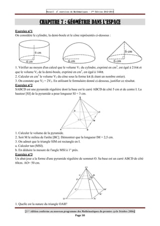 Recueil
Recueil
Recueil
Recueil’
’
’
’d exercices
d exercices
d exercices
d exercices’
’
’
’de
de
de
de’
’
’
’Mathématiques
Mathématiques
Mathématiques
Mathématiques’
’
’
’ ’
’
’
’1
1
1
1ère
ère
ère
ère
’
’
’
’Edition
Edition
Edition
Edition’
’
’
’2012
2012
2012
2012-
-
-
-2013
2013
2013
2013
[1ere édition conforme au nouveau programme des Mathématiques du premier cycle Octobre 2006]
Page 38
CHAPITRE
CHAPITRE
CHAPITRE
CHAPITRE 7
7
7
7 : GÉOMÉTRIE DANS L'ESPACE
: GÉOMÉTRIE DANS L'ESPACE
: GÉOMÉTRIE DANS L'ESPACE
: GÉOMÉTRIE DANS L'ESPACE
Exercice n°1
On considère le cylindre, la demi-boule et le cône représentés ci-dessous :
1. Vérifier au moyen d'un calcul que le volume V1 du cylindre, exprimé en cm3
, est égal à 216π et
que le volume V2 de la demi-boule, exprimé en cm3
, est égal à 144π.
2. Calculer en cm3
le volume V3 du cône sous la forme kπ (k étant un nombre entier).
3. On constate que V2 = 2V3. En utilisant le formulaire donné ci-dessous, justifier ce résultat.
Exercice n°2
SABCD est une pyramide régulière dont la base est le carré ABCD de côté 5 cm et de centre I. La
hauteur [SI] de la pyramide a pour longueur SI = 3 cm.
1. Calculer le volume de la pyramide.
2. Soit M le milieu de l'arête [BC]. Démontrer que la longueur IM = 2,5 cm.
3. On admet que le triangle SIM est rectangle en I.
a. Calculer tan (MSI).
b. En déduire la mesure de l'angle MSI à 1° près.
Exercice n°3
Un abat-jour a la forme d'une pyramide régulière de sommet O. Sa base est un carré ABCD de côté
60cm. AO= 50 cm.
1. Quelle est la nature du triangle OAB?
 