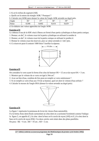 Recueil
Recueil
Recueil
Recueil’
’
’
’d exercices
d exercices
d exercices
d exercices’
’
’
’de
de
de
de’
’
’
’Mathématiques
Mathématiques
Mathématiques
Mathématiques’
’
’
’ ’
’
’
’1
1
1
1ère
ère
ère
ère
’
’
’
’Edition
Edition
Edition
Edition’
’
’
’2012
2012
2012
2012-
-
-
-2013
2013
2013
2013
[1ere édition conforme au nouveau programme des Mathématiques du premier cycle Octobre 2006]
Page 39
2. K est le milieu du segment [AB].
a. Quelle est la nature du triangle AOK ? Pourquoi ?
b. Calculer sin (AOK) puis donner la valeur de l'angle AOK arrondie au degré prés.
Angle 36° 37° 38° 39°
Sinus 0,588 0,602 0,616 0,629
d. En déduire une valeur approchée de l'angle AOB.
Exercice n°4
Le château d’eau de la SDE situé à Darou est formé d'une partie cylindrique et d'une partie conique.
1. Donner, en dm3
, le volume exact de la partie cylindrique en utilisant le nombre π
2. Donner, en dm3
, le volume exact de la partie conique en utilisant le nombre π
3. Donner le volume exact du réservoir, puis sa valeur arrondie à 1 dm3
près.
4. Ce réservoir peut-il contenir 1000 litres? Justifier la réponse.
Exercice n°5
On considère le verre ayant la forme d'un cône de hauteur OS = 12 cm et de rayon OA = 3 cm.
1. Montrer que le volume de ce verre est égal à 36π cm3
.
2. Avec un litre d'eau, combien de fois peut-on remplir ce verre entièrement ?
3. Si on remplit ce verre d'eau aux 5/6 de sa hauteur, quel est alors le volume d'eau utilisée ?
4. Calculer la mesure de l'angle OSA (donner la valeur arrondie au degré près).
Exercice n°6
La figure 1 représente le pommeau de levier de vitesse d'une automobile.
Il a la forme d'une demi-boule surmontant un cône dont on a sectionné l'extrémité comme l'indique
la figure 2, on appelle (C1) le cône dont la base est le cercle de rayon [AH] et (C2) le cône dont la
base est le cercle de rayon [EK]. Ces deux cercles sont situés dans des plans parallèles.
On pose : SK = 4 cm ; SH = 10 cm ; AH = 2 cm.
 
