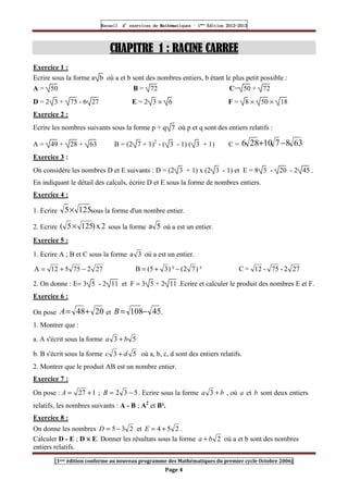Recueil
Recueil
Recueil
Recueil’
’
’
’d exercices
d exercices
d exercices
d exercices’
’
’
’de
de
de
de’
’
’
’Mathématiques
Mathématiques
Mathématiques
Mathématiques’
’
’
’ ’
’
’
’1
1
1
1ère
ère
ère
ère
’
’
’
’Edition
Edition
Edition
Edition’
’
’
’2012
2012
2012
2012-
-
-
-2013
2013
2013
2013
[1ere édition conforme au nouveau programme des Mathématiques du premier cycle Octobre 2006]
Page 4
CHAPITRE
CHAPITRE
CHAPITRE
CHAPITRE 1
1
1
1 : RAC
: RAC
: RAC
: RACINE CARREE
INE CARREE
INE CARREE
INE CARREE
Exercice 1 :
Ecrire sous la forme a b où a et b sont des nombres entiers, b étant le plus petit possible :
A = 50 B = 72 C= 50 + 72
D = 2 3 + 75 - 6 27 E = 2 3 × 6 F = 8 × 50 × 18
Exercice 2 :
Ecrire les nombres suivants sous la forme p + q 7 où p et q sont des entiers relatifs :
A = 49 + 28 + 63 B = (2 7 + 1)2
- ( 3 - 1) ( 3 + 1) C = 63
8
7
10
28
6 −
+
Exercice 3 :
On considère les nombres D et E suivants : D = (2 3 + 1) x (2 3 - 1) et E = 8 5 - 20 - 2 45 .
En indiquant le détail des calculs, écrire D et E sous la forme de nombres entiers.
Exercice 4 :
1. Ecrire 125
5× sous la forme d'un nombre entier.
2. Ecrire 2
x
)
125
5
( × sous la forme 5
a où a est un entier.
Exercice 5 :
1. Ecrire A ; B et C sous la forme 3
a où a est un entier.
27
2
75
5
12
A −
+
= ²
)
7
2
(
²
)
3
5
(
B −
+
= 27
2
-
75
-
12
=
C
2. On donne : E= 3 5 - 2 11 et F = 3 5 + 2 11 .Ecrire et calculer le produit des nombres E et F.
Exercice 6 :
On pose 20
48+
=
A et 45
108−
=
B .
1. Montrer que :
a. A s'écrit sous la forme 5
3 b
a +
b. B s'écrit sous la forme 5
3 d
c + où a, b, c, d sont des entiers relatifs.
2. Montrer que le produit AB est un nombre entier.
Exercice 7 :
On pose : 1
27 +
=
A ; 5
3
2 −
=
B . Ecrire sous la forme b
a +
3 , où a et b sont deux entiers
relatifs, les nombres suivants : A - B ; A2
et B².
Exercice 8 :
On donne les nombres 2
3
5 −
=
D et 2
5
4 +
=
E .
Calculer D - E ; D ×
×
×
× E. Donner les résultats sous la forme 2
b
a + où a et b sont des nombres
entiers relatifs.
 