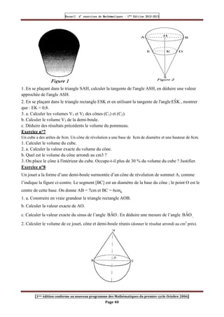 Recueil
Recueil
Recueil
Recueil’
’
’
’d exercices
d exercices
d exercices
d exercices’
’
’
’de
de
de
de’
’
’
’Mathématiques
Mathématiques
Mathématiques
Mathématiques’
’
’
’ ’
’
’
’1
1
1
1ère
ère
ère
ère
’
’
’
’Edition
Edition
Edition
Edition’
’
’
’2012
2012
2012
2012-
-
-
-2013
2013
2013
2013
[1ere édition conforme au nouveau programme des Mathématiques du premier cycle Octobre 2006]
Page 40
1. En se plaçant dans le triangle SAH, calculer la tangente de l'angle ASH, en déduire une valeur
approchée de l'angle ASH.
2. En se plaçant dans le triangle rectangle ESK et en utilisant la tangente de l'angle K
Ŝ
E , montrer
que : EK = 0,8.
3. a. Calculer les volumes V1 et V2 des cônes (C1) et (C2).
b. Calculer le volume V3 de la demi-boule.
c. Déduire des résultats précédents le volume du pommeau.
Exercice n°7
Un cube a des arêtes de 8cm. Un cône de révolution a une base de 8cm de diamètre et une hauteur de 8cm.
1. Calculer le volume du cube.
2. a. Calculer la valeur exacte du volume du cône.
b. Quel est le volume du cône arrondi au cm3 ?
3. On place le cône à l'intérieur du cube. Occupe-t-il plus de 30 % du volume du cube ? Justifier.
Exercice n°8
Un jouet a la forme d’une demi-boule surmontée d’un cône de révolution de sommet A, comme
l’indique la figure ci-contre. Le segment [BC] est un diamètre de la base du cône ; le point O est le
centre de cette base. On donne AB = 7cm et BC = 6cm.
1. a. Construire en vraie grandeur le triangle rectangle AOB.
b. Calculer la valeur exacte de AO.
c. Calculer la valeur exacte du sinus de l’angle O
Â
B . En déduire une mesure de l’angle O
Â
B .
2. Calculer le volume de ce jouet, cône et demi-boule réunis (donner le résultat arrondi au cm3
près).
 