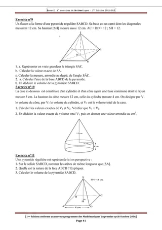 Recueil
Recueil
Recueil
Recueil’
’
’
’d exercices
d exercices
d exercices
d exercices’
’
’
’de
de
de
de’
’
’
’Mathématiques
Mathématiques
Mathématiques
Mathématiques’
’
’
’ ’
’
’
’1
1
1
1ère
ère
ère
ère
’
’
’
’Edition
Edition
Edition
Edition’
’
’
’2012
2012
2012
2012-
-
-
-2013
2013
2013
2013
[1ere édition conforme au nouveau programme des Mathématiques du premier cycle Octobre 2006]
Page 41
Exercice n°9
Un flacon a la forme d'une pyramide régulière SABCD. Sa base est un carré dont les diagonales
mesurent 12 cm. Sa hauteur [SH] mesure aussi 12 cm. AC = BD = 12 ; SH = 12.
1. a. Représenter en vraie grandeur le triangle SAC.
b. Calculer la valeur exacte de SA.
c. Calculer la mesure, arrondie au degré, de l'angle C
Â
S .
2. a. Calculer l'aire de la base ABCD de la pyramide.
b. En déduire le volume de la pyramide SABCD.
Exercice n°10
La case ci-dessous est constituée d'un cylindre et d'un cône ayant une base commune dont le rayon
mesure 5 cm. La hauteur du cône mesure 12 cm, celle du cylindre mesure 4 cm. On désigne par V1
le volume du cône, par V2 le volume du cylindre, et VT est le volume total de la case.
1. Calculer les valeurs exactes de V1 et V2. Vérifier que V1 = V2.
2. En déduire la valeur exacte du volume total VT puis en donner une valeur arrondie au cm3
.
Exercice n°11
Une pyramide régulière est représentée ici en perspective :
1. Sur le solide SABCD, nommer les arêtes de même longueur que [SA].
2. Quelle est la nature de la face ABCD ? Expliquer.
3. Calculer le volume de la pyramide SABCD.
 