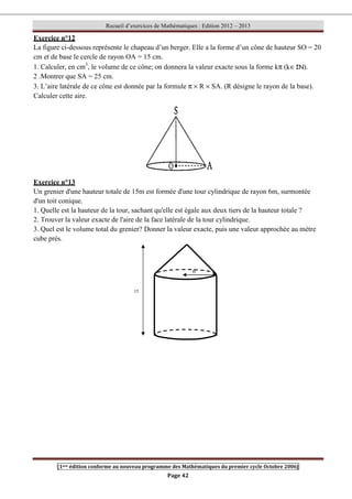 Recueil d’exercices de Mathématiques : Edition 2012 – 2013
[1ere édition conforme au nouveau programme des Mathématiques du premier cycle Octobre 2006]
Page 42
Exercice n°12
La figure ci-dessous représente le chapeau d’un berger. Elle a la forme d’un cône de hauteur SO = 20
cm et de base le cercle de rayon OA = 15 cm.
1. Calculer, en cm3
, le volume de ce cône; on donnera la valeur exacte sous la forme kπ (k∈IN).
2 .Montrer que SA = 25 cm.
3. L’aire latérale de ce cône est donnée par la formule π × R × SA. (R désigne le rayon de la base).
Calculer cette aire.
Exercice n°13
Un grenier d'une hauteur totale de 15m est formée d'une tour cylindrique de rayon 6m, surmontée
d'un toit conique.
1. Quelle est la hauteur de la tour, sachant qu'elle est égale aux deux tiers de la hauteur totale ?
2. Trouver la valeur exacte de l'aire de la face latérale de la tour cylindrique.
3. Quel est le volume total du grenier? Donner la valeur exacte, puis une valeur approchée au mètre
cube prés.
15
6
 