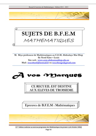 Recueil d’exercices de Mathématiques : Edition 2012 – 2013
[1ere édition conforme au nouveau programme des Mathématiques du premier cycle Octobre 2006]
Page 43
M. Bèye professeur de Mathématiques au C.E.M. Abdoulaye Mar Diop
Ile Nord Saint – Louis
Site web : www.cem-abdoumardiop.edu.sn
Mail : rescoben1@hotmail.fr ou rescobengo@gmail.com
SUJETS DE B.F.E.M
MATHEMATIQUES
MATHEMATIQUES
MATHEMATIQUES
MATHEMATIQUES
CE RECUEIL EST DESTINE
CE RECUEIL EST DESTINE
CE RECUEIL EST DESTINE
CE RECUEIL EST DESTINE
AUX ELEVES DE TROISIEME
AUX ELEVES DE TROISIEME
AUX ELEVES DE TROISIEME
AUX ELEVES DE TROISIEME
Epreuves de B.F.E.M
Epreuves de B.F.E.M
Epreuves de B.F.E.M
Epreuves de B.F.E.M : Mathématiques
: Mathématiques
: Mathématiques
: Mathématiques
 
