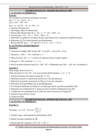 Recueil d’exercices de Mathématiques : Edition 2012 – 2013
[1ere édition conforme au nouveau programme des Mathématiques du premier cycle Octobre 2006]
Page 44
EXAMEN DU B.F.E.M. - SESSION DE JUILLET 1990
I- ACTIVITES NUMERIQUES :
Exercice
On considère les fonctions numériques suivantes:
f(x) = x² + (2 – 2x) (x – 3) – 1
9/4
)²
7/2
x
5
(
)
x
(
g −
−
=
h(x) = (x +1)( 2x – 2) + (x +3)(x – 3)
1. Factorise f(x) puis g(x).
2. Développe, réduis et ordonne h(x).
3. Résous dans ID puis dans ℚ (x –1)(– x + 7) = (5x – 5)(5x – 2)
4. On pose q(x) = 5(x – 1)(– x 7)/(5x – 5)(5x – 2)
a. Détermine la condition d’existence de q(x), puis donne q’(x) l’expression simplifiée de q(x).
b. Détermine q’( 2) et rend rationnel son dénominateur.
c. Résous dans IR q(x) = - 1/5 ; et (x – 1) (–x + 7) ≤ 0.
II- ACTIVITES GEOMETRIQUES
Exercice 1
1. Construis le triangle ABC tel que AB = 5 cm, BC = 3 cm et AC = 4 cm.
2. On pose u = AB ; v = AC. Construis u + v.
3. Place E tel que AE = u + v et divise le segment [AE] en 3 parties égales.
4. On pose w = BC. Construis u + v + w.
5. Soit G un point du plan tel que GA + GB + GC = 0.Démontre que 3AG = AB +AC et construis G.
Exercice 2
Dans un plan muni d’un R.O.N.
Place les points I (1; 0), J (0 ; 1) et trace la droite (D) d’équation : x +y –3 = 0.
1. Calcule la distance IJ et place le point H (−3; 2 ).
2. Détermine le point A, intersection de (D) avec l’axe des abscisses.
3. Détermine le point B, intersection de (D) avec l’axe des ordonnées.
4. Détermine K tel que HBAK soit un parallélogramme.
5. En utilisant le théorème de Thalès ou sa réciproque montre que (D) est parallèle à (IJ).
6. Détermine les coordonnées de I’ image de I par la symétrie orthogonale d’axe (D).
7. a. Détermine les coordonnées de N centre du cercle circonscrit au triangle IJI’.
b. Calcule le rayon R de ce cercle.
8. Calcule cos BAI.
EXAMEN DU B.F.E.M. - SESSION DE JUILLET 1991
I- ACTIVITES NUMERIQUES :
Exercice 1 :
On donne : )²
3
2
(
A −
= et
1
2
1
2
5
B
+
−
=
1. Calcule A puis rend rationnel le dénominateur de B.
2. Donne l’écriture simplifiée de B .
3. Résous dans IR l’équation : 1
2
5
²
x
)
1
2
( +
−
+
 