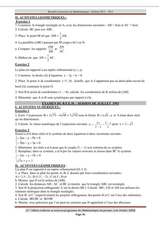 Recueil d’exercices de Mathématiques : Edition 2012 – 2013
[1ere édition conforme au nouveau programme des Mathématiques du premier cycle Octobre 2006]
Page 46
II- ACTIVITES GEOMETRIQUES :
Exercice 1
1. Construis le triangle rectangle en A, avec les dimensions suivantes : AB = 8cm et AC = 6cm.
2. Calcule BC puis cos ABC.
3. Place le point M tel que AB
3
1
AM = .
4. La parallèle à (BC) passant par M coupe (AC) en N.
a. Compare les rapports
AB
AM
et
AC
AN
b. Déduis-en que AC
3
1
AN = .
Exercice 2
Le plan est rapporté à un repère orthonormal (o, i, j).
1. Construis la droite (∆) d’équation x – 2y + 6 = 0.
2. Place le point A de coordonnées (−5 ; 8). Justifie que A n’appartient pas au demi-plan ouvert de
bord (∆) contenant le point O.
3. Soit B le point de coordonnées (1 ; −4), calcule les coordonnées de K milieu de [AB].
4. Démontre que A et B sont symétriques par rapport à (∆).
EXAMEN DU B.F.E.M. - SESSION DE JUILLET 1993
I- ACTIVITES NUMERIQUES :
Exercice 1
1. Ecris l’expression 192
7
48
4
75
2
B +
−
= sous la forme b
a
B = ; a et b étant deux réels
qu’on déterminera.
2. Calcule la valeur numérique de l’expression suivante :
x
x
2
x
2
x
2
C
−
−
−
= pour 3
2
x −
=
Exercice 2
Soient a et b deux réels et le système de deux équations à deux inconnues suivants :



=
−
−
−
=
−
−
−
0
a
3
y
bx
2
0
b
5
y
ax
2
1. Détermine les réels a et b pour que le couple (2 ; −1) soit solution de ce système.
2. Remplace, dans ce système, a et b par les valeurs trouvées et résous dans IR2
le système



=
+
=
−
−
−
3
y
x
3
0
b
5
y
ax
2
II. ACTIVITES GEOMETRIQUES :
Un plan P est rapporté à un repère orthonormal (O; I; J).
1. a. Place dans ce plan les points A, B, C donnés par leurs coordonnées suivantes :
A (−1,5 ; 2) ; B (1,5 ; −2) ; C (6,5 ; 8) et
b. Montre que O est le milieu de [AB].
2. Calcule les distances AB ; AC et BC et montre que le triangle ABC est rectangle.
3. Soit H la projection orthogonale A sur la droite (BC). Calcule BH ; CH et AH (on utilisera les
relations métriques dans le triangle rectangle).
4. Soit B’ et C’ respectivement les projetés orthogonaux des points B et C sur l’axe des ordonnées.
a. Calcule BH/BC et BO/BC
b. Montre avec précision que l’on peut en conclure que H appartient à l’axe des abscisses.
 
