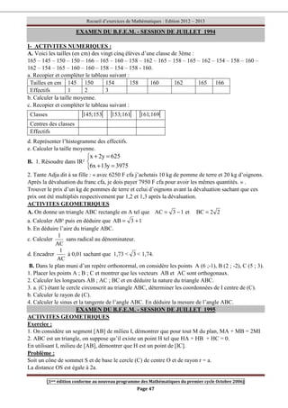 Recueil d’exercices de Mathématiques : Edition 2012 – 2013
[1ere édition conforme au nouveau programme des Mathématiques du premier cycle Octobre 2006]
Page 47
EXAMEN DU B.F.E.M. - SESSION DE JUILLET 1994
I- ACTIVITES NUMERIQUES :
A. Voici les tailles (en cm) des vingt cinq élèves d’une classe de 3ème :
165 – 145 – 150 – 150 – 166 – 165 – 160 – 158 – 162 – 165 – 158 – 165 – 162 – 154 – 158 – 160 –
162 – 154 – 165 – 160 – 160 – 158 – 154 – 158 - 160.
a. Recopier et compléter le tableau suivant :
Tailles en cm 145 150 154 158 160 162 165 166
Effectifs 1 2 3
b. Calculer la taille moyenne.
c. Recopier et compléter le tableau suivant :
d. Représenter l’histogramme des effectifs.
e. Calculer la taille moyenne.
B. 1. Résoudre dans IR²



=
+
=
+
3975
y
13
x
6
625
y
2
x
2. Tante Adja dit à sa fille : « avec 6250 F cfa j’achetais 10 kg de pomme de terre et 20 kg d’oignons.
Après la dévaluation du franc cfa, je dois payer 7950 F cfa pour avoir les mêmes quantités. » .
Trouver le prix d’un kg de pommes de terre et celui d’oignons avant la dévaluation sachant que ces
prix ont été multipliés respectivement par 1,2 et 1,3 après la dévaluation.
ACTIVITES GEOMETRIQUES
A. On donne un triangle ABC rectangle en A tel que 1
3
AC −
= et 2
2
BC =
a. Calculer AB² puis en déduire que 1
3
AB +
=
b. En déduire l’aire du triangle ABC.
c. Calculer
AC
1
sans radical au dénominateur.
d. Encadrer
AC
1
à 0,01 sachant que 1,73  3  1,74.
B. Dans le plan muni d’un repère orthonormal, on considère les points A (6 ;-1), B (2 ; -2), C (5 ; 3).
1. Placer les points A ; B ; C et montrer que les vecteurs AB et AC sont orthogonaux.
2. Calculer les longueurs AB ; AC ; BC et en déduire la nature du triangle ABC.
3. a. (C) étant le cercle circonscrit au triangle ABC, déterminer les coordonnées de I centre de (C).
b. Calculer le rayon de (C).
4. Calculer le sinus et la tangente de l’angle ABC. En déduire la mesure de l’angle ABC.
EXAMEN DU B.F.E.M. - SESSION DE JUILLET 1995
ACTIVITES GEOMETRIQUES
Exercice :
1. On considère un segment [AB] de milieu I, démontrer que pour tout M du plan, MA + MB = 2MI
2. ABC est un triangle, on suppose qu’il existe un point H tel que HA + HB + HC = 0.
En utilisant I, milieu de [AB], démontrer que H est un point de [IC].
Problème :
Soit un cône de sommet S et de base le cercle (C) de centre O et de rayon r = a.
La distance OS est égale à 2a.
Classes [ [
153
;
145 [ [
161
;
153 [ [
169
;
161
Centres des classes
Effectifs
 