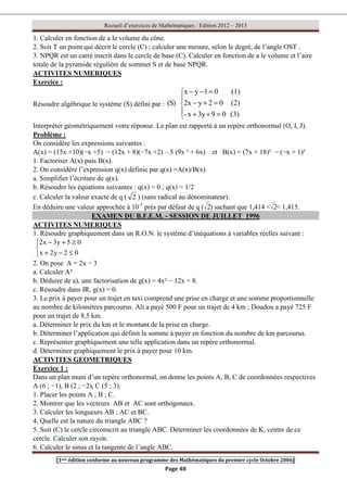 Recueil d’exercices de Mathématiques : Edition 2012 – 2013
[1ere édition conforme au nouveau programme des Mathématiques du premier cycle Octobre 2006]
Page 48
1. Calculer en fonction de a le volume du cône.
2. Soit T un point qui décrit le cercle (C) ; calculer une mesure, selon le degré, de l’angle OST .
3. NPQR est un carré inscrit dans le cercle de base (C). Calculer en fonction de a le volume et l’aire
totale de la pyramide régulière de sommet S et de base NPQR.
ACTIVITES NUMERIQUES
Exercice :
Résoudre algébrique le système (S) défini par :





=
+
+
=
+
−
=
−
−
(3)
0
9
3y
x
-
(2)
0
2
y
x
2
(1)
0
1
y
x
)
S
(
Interpréter géométriquement votre réponse. Le plan est rapporté à un repère orthonormal (O, I, J).
Problème :
On considère les expressions suivantes :
A(x) = (15x +10)(−x +5) − (12x + 8)(−7x +2) – 5 (9x ² + 6x) et B(x) = (7x + 18)² − (−x + 1)²
1. Factoriser A(x) puis B(x).
2. On considère l’expression q(x) définie par q(x) =A(x)/B(x)
a. Simplifier l’écriture de q(x).
b. Résoudre les équations suivantes : q(x) = 0 ; q(x) = 1/2
c. Calculer la valeur exacte de q ( 2 ) (sans radical au dénominateur).
En déduire une valeur approchée à 10-3
près par défaut de q ( 2) sachant que 1,414  2 1,415.
EXAMEN DU B.F.E.M. - SESSION DE JUILLET 1996
ACTIVITES NUMERIQUES
1. Résoudre graphiquement dans un R.O.N. le système d’inéquations à variables réelles suivant :



≤
−
+
≥
+
−
0
2
y
2
x
0
5
y
3
x
2
2. On pose A = 2x − 3
a. Calculer A²
b. Déduire de a), une factorisation de g(x) = 4x² − 12x + 8.
c. Résoudre dans IR, g(x) = 0.
3. Le prix à payer pour un trajet en taxi comprend une prise en charge et une somme proportionnelle
au nombre de kilomètres parcourus. Ali a payé 500 F pour un trajet de 4 km ; Doudou a payé 725 F
pour un trajet de 8,5 km.
a. Déterminer le prix du km et le montant de la prise en charge.
b. Déterminer l’application qui définit la somme à payer en fonction du nombre de km parcourus.
c. Représenter graphiquement une telle application dans un repère orthonormal.
d. Déterminer graphiquement le prix à payer pour 10 km.
ACTIVITES GEOMETRIQUES
Exercice 1 :
Dans un plan muni d’un repère orthonormal, on donne les points A, B, C de coordonnées respectives
A (6 ; −1), B (2 ; −2), C (5 ; 3).
1. Placer les points A ; B ; C.
2. Montrer que les vecteurs AB et AC sont orthogonaux.
3. Calculer les longueurs AB ; AC et BC.
4. Quelle est la nature du triangle ABC ?
5. Soit (C) le cercle circonscrit au triangle ABC. Déterminer les coordonnées de K, centre de ce
cercle. Calculer son rayon.
6. Calculer le sinus et la tangente de l’angle ABC.
 