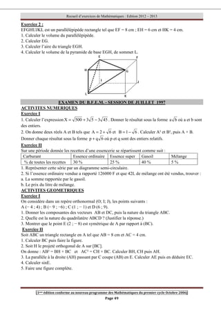 Recueil d’exercices de Mathématiques : Edition 2012 – 2013
[1ere édition conforme au nouveau programme des Mathématiques du premier cycle Octobre 2006]
Page 49
Exercice 2 :
EFGHUJKL est un parallélépipède rectangle tel que EF = 8 cm ; EH = 6 cm et HK = 4 cm.
1. Calculer le volume du parallélépipède.
2. Calculer EG.
3. Calculer l’aire du triangle EGH.
4. Calculer le volume de la pyramide de base EGH, de sommet L.
EXAMEN DU B.F.E.M. - SESSION DE JUILLET 1997
ACTIVITES NUMERIQUES
Exercice I
1. Calculer l’expression 45
3
5
3
500
X −
+
= . Donner le résultat sous la forme b
a où a et b sont
des entiers.
2. On donne deux réels A et B tels que 6
2
A +
= et 6
1
B −
= . Calculer A² et B², puis A × B.
Donner chaque résultat sous la forme 6
q
p + où p et q sont des entiers relatifs.
Exercice II
Sur une période donnée les recettes d’une essencerie se répartissent comme suit :
Carburant Essence ordinaire Essence super Gasoil Mélange
% de toutes les recettes 30 % 25 % 40 % 5 %
1. Représenter cette série par un diagramme semi-circulaire.
2. Si l’essence ordinaire vendue a rapporté 126000 F et que 42L de mélange ont été vendus, trouver :
a. La somme rapportée par le gasoil.
b. Le prix du litre de mélange.
ACTIVITES GEOMETRIQUES
Exercice I
On considère dans un repère orthonormal (O; I; J), les points suivants :
A (− 4 ; 4) ; B (− 9 ; −6) ; C (1 ; − 1) et D (6 ; 9).
1. Donner les composantes des vecteurs AB et DC, puis la nature du triangle ABC.
2. Quelle est la nature du quadrilatère ABCD ? (Justifier la réponse.)
3. Montrer que le point E (2 ; − 8) est symétrique de A par rapport à (BC).
Exercice II
Soit ABC un triangle rectangle en A tel que AB = 8 cm et AC = 4 cm.
1. Calculer BC puis faire la figure.
2. Soit H le projeté orthogonal de A sur [BC].
On donne : AB² = BH × BC et AC² = CH × BC. Calculer BH, CH puis AH.
3. La parallèle à la droite (AH) passant par C coupe (AB) en E. Calculer AE puis en déduire EC.
4. Calculer sinE.
5. Faire une figure complète.
 