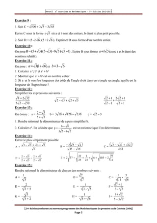 Recueil
Recueil
Recueil
Recueil’
’
’
’d exercices
d exercices
d exercices
d exercices’
’
’
’de
de
de
de’
’
’
’Mathématiques
Mathématiques
Mathématiques
Mathématiques’
’
’
’ ’
’
’
’1
1
1
1ère
ère
ère
ère
’
’
’
’Edition
Edition
Edition
Edition’
’
’
’2012
2012
2012
2012-
-
-
-2013
2013
2013
2013
[1ere édition conforme au nouveau programme des Mathématiques du premier cycle Octobre 2006]
Page 5
Exercice 9 :
1. Soit C = 45
3
5
3
500 −
+
Écrire C sous la forme b
a où a et b sont des entiers, b étant le plus petit possible.
2. Soit D = (5 -2 6 )(5 +2 6 ). Exprimer D sous forme d'un nombre entier.
Exercice 10 :
On pose )
1
5
(
5
8
-
)
3
-
(5
)
3
5
(
B −
+
= . Ecrire B sous forme 5
b
a+ (avec a et b étant des
nombres relatifs).
Exercice 11 :
On pose : )
6
1
(
3 +
=
a et 6
3−
=
b
1. Calculer b²
a²
et
b²
;
²
a +
2. Montrer que b²
a² + est un nombre entier.
3. Si a et b sont les longueurs des côtés de l'angle droit dans un triangle rectangle, quelle est la
longueur de l'hypoténuse ?
Exercice 12 :
Simplifier les expressions suivantes :
50
2
5
32
2
8
−
+
3
2
x
3
2 +
−
1
2
1
2
2
1
2
1
2
+
+
+
−
+
Exercice 13 :
On donne : a =
3
5
3
2
+
−
b = 338
128
18
3 −
+ c = 3
2 −
1. Rendre rationnel le dénominateur de a puis simplifier b.
3. Calculer c². En déduire que
2
6
5
3
8
6
p
−
−
= est un rationnel que l’on déterminera
Exercice 14 :
Ecrire le plus simplement possible
6
3
3
3
3
A
+
×
−
=
( )
18
45
2
5
3
B
−
−
−
=
( )
54
12
27
3
C
+
−
=
5
2
5
2
5
2
5
2
D
−
+
−
+
−
=
4
9
2
103
6
25
1
25
21
37
2
E −
+
×
+
−
=
Exercice 15 :
Rendre rationnel le dénominateur de chacun des nombres suivants :
A =
1
3
B =
2
7
C =
1
11
-
5
8
D =
2
2 + 5
E =
1
3 - 5
F =
7 + 1
3 - 2
G =
5
3 + 2
H =
1
5 + 6
I =
2
3
5
2
1
−
+
 