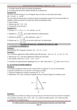Recueil d’exercices de Mathématiques : Edition 2012 – 2013
[1ere édition conforme au nouveau programme des Mathématiques du premier cycle Octobre 2006]
Page 51
a. le nombre annuel de décès de malades du paludisme.
b. le nombre total annuel de malades décédés de ce dispensaire.
Exercice N°2
On donne 3 points du plan, E, G et H alignés, dans cet ordre, sur une droite (d) tels que :
EG =1 et EH = x ; x ∈ IR *
+
Sur une droite (∆) passant par E et distincte de (d) on prend deux points M et N tels que (GM) soit
parallèle à (HN) et un point F de (d) tel que (FM) soit parallèle à (GN).
1. Faire la figure.
2. Montrer que EG² = EF × EH.
3. Calculer EF en fonction de x.
Exercice N° 3
1. On pose : 5
1
a +
= ; 5
1
a −
= ; calculer a² et b².
2. Simplifier
5
2
6
5
1
c
+
+
= , puis rendre rationnel son dénominateur.
3. Effectuer le produit a × c. Que représente a pour c ?
4. Montrer que
3
2
4
12
2
d
−
−
= est un entier relatif que l’on déterminera.
EXAMEN DU B.F.E.M. - SESSION DE JUILLET 2000
I. /ACTIVITES NUMERIQUES
Exercice 1
Résoudre dans IR l’inéquation suivante : (2x – 3) (−3x + 1) ≤ 0.
Exercice 2
u et v sont deux applications affines définies dans IR telles que : 2
x
)
x
(
u +
= et x
2
1
)
x
(
v −
= .
1. Montrer que u et v sont deux applications affines par intervalles.
2. Pour quelles valeurs de x a-t-on u (x) = v (x) ?
3. Construire les représentations graphiques de u et v dans l’intervalle [−2 ;
2
1
], dans un R.O.N (O;I;J)
II. /ACTIVITES GEOMETRIQUES
Exercice 1
Une échelle est appuyée contre un mur vertical et fait un angle de 72° avec le sol horizontal.
Le pied de l’échelle est à 1,5 m du mur (voir figure ci-contre).
1. Calcule la longueur de l’échelle en prenant cos 72° = 0,3.
2. Déterminer, à 10-1
prés, la hauteur à laquelle se trouve le point d’appui de l’échelle au mur.
Exercice 2
On se propose de calculer le volume d’un seau d’eau qui a la forme d’un tronc de cône de révolution.
(Voir schéma). On donne 13
2
OS = ; OA = 2a, a étant un nombre positif, et O’ milieu de [OS].
1. Calculer O’A’ en fonction de a.
 