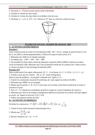 Recueil d’exercices de Mathématiques : Edition 2012 – 2013
[1ere édition conforme au nouveau programme des Mathématiques du premier cycle Octobre 2006]
Page 52
2. On prend 3
a = pour la suite et pour unité le décimètre.
a. Calculer le volume du cône initial.
b. Calculer le volume du cône réduit et en déduire celui du seau.
3. On donne π = 3,14 et 6
,
3
13 = . Préciser à 10-2
près, la valeur du volume du seau.
EXAMEN DU B.F.E.M. - SESSION DE JUILLET 2001
I. / ACTIVITES GEOMETRIQUES
Exercice 1
Trace un demi-cercle de centre O et de diamètre [AB] ; AB = 10 cm ; marque le point D situé à 4 cm
de A, sur [AB]. La droite perpendiculaire à (AB) en D coupe le demi-cercle en E.
1. Démontre que AEB est un triangle rectangle.
2. En déduire que 2 DE² = AB² − AD² − DB².
3. On considère les deux demi-cercles de diamètres respectifs [AD] et [DB] et intérieurs au demi-
cercle de diamètre [AB]. Démontre que l’aire du domaine limité par les contours des 3 demi-cercles
ci- dessus est égale à l’aire du disque de diamètre [DE].
Exercice N°2
Dans le plan muni d’un repère orthonormal (O ; I ; J) on donne A (−2 ; 1) ; B (4 ; 3) ; C (−1 ; y).
1. Calcule y pour que les vecteurs AB et AC soient orthogonaux.
Dans la suite du problème, on prendra l’ordonnée de C égale à (−2).
2. Calcule les coordonnées du point D symétrique de A par rapport au milieu I de [BC].
3. Démontre que ABDC est un rectangle.
4. Montre que les points A ; B ; D et C sont situés sur un même cercle dont on précisera le centre et
calculera le rayon.
5. Soit u (1 ; 7). Calcule les coordonnées du point E image de A par la translation de vecteur u.
6. Démontre que AEI est un triangle rectangle puis déduis-en la position de la droite (AE) par rapport
au cercle sur lequel se trouvent A, B, C et D.
7. Etablis une équation réduite de (AE).
II. / ACTIVITES NUMERIQUES
On donne les expressions : ( )
[ ]( )
[ ]
1
2
3
1
2
3
P −
+
+
−
= et
2
1
1
q
+
=
1. Calcule P puis rends rationnel le dénominateur de q.
2. Montre que ID
q
2
p
²
q
p
∈
−
+
3. Résous l’équation 0
3
²
q
²
px =
−
+ .
 