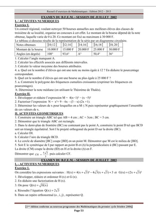 Recueil d’exercices de Mathématiques : Edition 2012 – 2013
[1ere édition conforme au nouveau programme des Mathématiques du premier cycle Octobre 2006]
Page 53
EXAMEN DU B.F.E.M. - SESSION DE JUILLET 2002
I. / ACTIVITES NUMERIQUES
Exercice I.
Un conseil régional, voulant octroyer 50 bourses annuelles aux meilleurs élèves des classes de
troisième de sa localité, organise un concours à cet effet. Le montant de la bourse dépend de la note
obtenue, laquelle varie de 0 à 20. Ce montant est fixé au maximum à 30 000 F.
Le tableau ci-dessous résulte de la représentation de la série par un diagramme circulaire.
Notes obtenues [ [
12
;
10 [ [
14
;
12 [ [
16
;
14 [ [
18
;
16 [ [
20
;
18
Montant de la bourse 10.000 F 15.000 F 20.000 F 25.000 F 30.000 F
Angles (en degrés) 108° 93,6° A° 50,4° 36°
1. Calculer l’angle manquant A.
2. Calculer les effectifs associés aux différents intervalles.
3. Calculer la valeur moyenne des bourses attribuées.
4. a. Quel est le nombre d’élèves qui ont une note au moins égale à 12 ? En déduire le pourcentage
correspondant.
b. Quel est le nombre d’élèves qui ont une bourse au plus égale à 25 000 F ?
5. a. Construire le polygone des fréquences cumulées croissantes (exprimer les fréquences en
pourcentages).
b. Déterminer la note médiane (en utilisant le Théorème de Thalès).
Exercice II.
1. Développer et réduire l’expression M = 4(x−1)² − (x −5)²
2. Factoriser l’expression N = x²+ 9 – 6x – (3 – x) (2x +1).
3. Déterminer les valeurs de x pour lesquelles on a M ≤ N puis représenter graphiquement l’ensemble
de ces valeurs de x.
II. ACTIVITES GEOMETRIQUES
1. Construire un triangle ABC tel que AB = 4 cm ; AC = 3cm ; BC = 5 cm.
2. Démontrer que le triangle ABC est rectangle.
3. Dans le demi-plan de frontière (BC) ne contenant pas le point A, construire le point D tel que BCD
soit un triangle équilatéral. Soit I le projeté orthogonal du point D sur la droite (BC).
a. Calculer DI.
b. Calculer l’aire du triangle BCD.
4. Le cercle de diamètre [BC] coupe [BD] en un point M. Démontrer que M est le milieu de [BD].
5. Soit E le symétrique de I par rapport an point B et (∆) la perpendiculaire à (BC) passant par E.
La droite (CM) coupe la droite (ID) en H et la droite (∆) en F.
Démontrer que
3
3
5
CH = puis calculer CF.
EXAMEN DU B.F.E.M. - SESSION DE JUILLET 2003
I. - ACTIVITES NUMERIQUES
Exercice 1.
On considère les expressions suivantes : 3
)
3
x
(
3
4
)²
3
x
(
4
)
x
(
H +
+
−
+
= et )²
3
x
2
(
)
x
(
G +
=
1. Développer, réduire et ordonner H (x) et G (x).
2. En déduire une factorisation de H (x).
3. On pose )
x
(
H
)
x
(
Q =
a. Résoudre l’équation 3
2
)
x
(
Q =
b. Dans un repère orthonormal (o , i, j) , représenter Q.
 