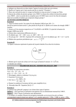Recueil d’exercices de Mathématiques : Edition 2012 – 2013
[1ere édition conforme au nouveau programme des Mathématiques du premier cycle Octobre 2006]
Page 55
a. Indiquer sur chacun de ces deux trajets l’agence la moins chère qui sera retenue.
b. Quelle est l’agence qui n’aura aucune part de ce marché ? Pourquoi ?
3. Deux cars sont prévus pour le voyage sur Kaolack et cinq cars pour le voyage sur Thiès.
Si chacun des enfants du premier groupe verse 5000 F et chacun des enfants du deuxième groupe
verse 3000 F, alors la société devra compléter pour 223 000 F pour couvrir les frais de transport.
Quel est le nombre d’enfants qui composent chaque groupe ?
ACTIVITES GEOMETRIQUES
Exercice I
1. Tracer un demi-cercle C de centre O et de diamètre [AB] tel que AB = 2 r.
Soit M un point du demi-cercle C, plus proche de B que de A. Quelle est la nature du triangle AMB ?
Justifier.
2. Soient a et b les mesures respectives en °C de BAM et de BOM. C le pied de la hauteur du
triangle AMB issue de M.
a. Donner deux expressions différentes de cos a.
b. En déduire que : AC = AM × cos a et AM² = AB × AC
c. On sait que AC = AO+OC. Exprimer OC en fonction de cos b. En déduire que AC = r (1 + cos b)
d. Déduire des questions précédentes que
2
b
cos
1
a
²
cos
+
=
Exercice II
La figure ci-dessous représente le patron de la partie latérale d’un cône de révolution.
1. Montre que le rayon de sa base est 4 cm et que sa hauteur h mesure : cm
5
2
h = .
2. Calculer son volume.
EXAMEN DU B.F.E.M. - SESSION DE JUILLET 2005
Exercice 1
On donne les expressions suivantes :
f (x) = (3x – 5)² − (2x – 1)²
g (x) = x² + (2x + 1) (5 – x) – 25
1. Développer, réduire et ordonner f (x) et g (x).
2. Factoriser f (x) et g (x).
3. Soit
)
4
x
)(
x
5
(
)
6
x
5
)(
4
x
(
)
x
(
h
−
−
−
−
=
a. Donner la condition d’existence de h(x), puis simplifier h (x).
b. Résoudre dans IR l’équation 2
)
x
(
h =
Exercice 2
Le gérant d’un cybercafé propose à ses clients deux types d’options :
Option 1 : 150 F par heure d’utilisation (navigation) avec un abonnement mensuel de 3 000 F.
Option 2 : 350 F l’heure d’utilisation sans abonnement.
1. En notant x le nombre d’heures de navigation mensuelle, p1(x) et p2(x) les prix en francs
correspondant respectivement aux options 1 et 2, montrer que p1(x) = 150x + 3 000 et p2(x) = 350x.
 