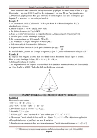 Recueil d’exercices de Mathématiques : Edition 2012 – 2013
[1ere édition conforme au nouveau programme des Mathématiques du premier cycle Octobre 2006]
Page 56
2. Dans un même R.O.N. construire les représentations graphiques des applications affines p1 et p2 :
On prendra : 1 cm pour 1 000 F sur l’axe des ordonnées ; 1 cm pour 2 h sur l’axe des abscisses.
3. Déterminer graphiquement dans quel intervalle de temps l’option 1 est plus avantageuse que
l’option 2 et retrouver cet intervalle par le calcul.
Exercice 3
1.a. Construire un cercle (C) de centre I et de rayon 4 cm. A et B sont deux points de (C)
diamétralement opposés.
b. Placer un point M sur (C) tel que AM = 4 cm.
c. En déduire la mesure de l’angle BIM.
2. K est le point d’intersection de la perpendiculaire à (AB) passant par I et la droite (AM).
a. Justifier que AMB est un triangle rectangle.
b. En remarquant que cos KAI, calculer AK et KI.
3. Le point H est le projeté orthogonal de M sur (AB) :
a. Calculer cos B de deux manières différentes.
b. Exprimer BH en fonction de cos B puis démontrer que
AB
²
BM
BH =
La parallèle à (IM) passant par E coupe le segment [AI] en F. Quelle est la nature du triangle AEF ?
Exercice 4
Le chapeau d’un berger a la forme d’un cône de révolution de sommet S (voir figure ci-contre).
H est le centre du disque de base ; IH = 10 cm et SH = 10 cm.
1. Calculer le volume de ce cône.
2. Le berger recouvre son chapeau extérieurement d’un papier de décoration vendu par feuille carrée
de 10 cm de côté et à 1000 F la feuille. Calculer la dépense minimale.
EXAMEN DU B.F.E.M.-2006 –PREMIER GROUPE – JUILLET
Exercice 1
On donne les expressions :
)
6
x
)(
x
3
1
(
)²
1
x
3
(
)
x
(
f −
−
−
−
=
²
x
6
x
2
)
1
x
3
)(
1
x
(
)
1
²
x
9
(
3
)
x
(
g +
−
−
−
+
−
=
1. Développe, réduis et ordonne f (x) et g (x).
2. Factorise f (x) et g (x).
3. Calcule g ( 3 ) puis l’encadrer à 10-2
près sachant que 1,732  3  1,733.
4. Montre que l’application h définie sur IR par : )
4
x
27
²
x
12
(
)
x
(
f
)
x
(
h +
−
−
= est une application
affine puis indique en le justifiant, son sens de variation.
5. Représente graphiquement dans un repère orthonormal l’application q définie par 3
x
2
)
x
(
q +
=
 
