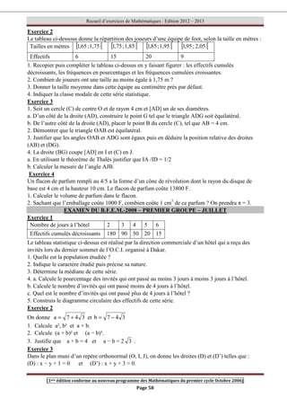 Recueil d’exercices de Mathématiques : Edition 2012 – 2013
[1ere édition conforme au nouveau programme des Mathématiques du premier cycle Octobre 2006]
Page 58
Exercice 2
Le tableau ci-dessous donne la répartition des joueurs d’une équipe de foot, selon la taille en mètres :
Tailles en mètres [ [
1,75
;
65
,
1 [ [
1,85
;
75
,
1 [ [
1,95
;
85
,
1 [ [
2,05
;
95
,
1
Effectifs 6 15 20 9
1. Recopier puis compléter le tableau ci-dessus en y faisant figurer : les effectifs cumulés
décroissants, les fréquences en pourcentages et les fréquences cumulées croissantes.
2. Combien de joueurs ont une taille au moins égale à 1,75 m ?
3. Donner la taille moyenne dans cette équipe au centimètre près par défaut.
4. Indiquer la classe modale de cette série statistique.
Exercice 3
1. Soit un cercle (C) de centre O et de rayon 4 cm et [AD] un de ses diamètres.
a. D’un côté de la droite (AD), construire le point G tel que le triangle ADG soit équilatéral.
b. De l’autre côté de la droite (AD), placer le point B du cercle (C), tel que AB = 4 cm.
2. Démontrer que le triangle OAB est équilatéral.
3. Justifier que les angles OAB et ADG sont égaux puis en déduire la position relative des droites
(AB) et (DG).
4. La droite (BG) coupe [AD] en I et (C) en J.
a. En utilisant le théorème de Thalès justifier que IA /ID = 1/2
b. Calculer la mesure de l’angle AJB.
Exercice 4
Un flacon de parfum rempli au 4/5 a la forme d’un cône de révolution dont le rayon du disque de
base est 4 cm et la hauteur 10 cm. Le flacon de parfum coûte 13800 F.
1. Calculer le volume de parfum dans le flacon.
2. Sachant que l’emballage coûte 1000 F, combien coûte 1 cm3
de ce parfum ? On prendra π = 3.
EXAMEN DU B.F.E.M.-2008 – PREMIER GROUPE – JUILLET
Exercice 1
Nombre de jours à l’hôtel 2 3 4 5 6
Effectifs cumulés décroissants 180 90 50 20 15
Le tableau statistique ci-dessus est réalisé par la direction commerciale d’un hôtel qui a reçu des
invités lors du dernier sommet de l’O.C.I. organisé à Dakar.
1. Quelle est la population étudiée ?
2. Indique le caractère étudié puis précise sa nature.
3. Détermine la médiane de cette série.
4. a. Calcule le pourcentage des invités qui ont passé au moins 3 jours à moins 3 jours à l’hôtel.
b. Calcule le nombre d’invités qui ont passé moins de 4 jours à l’hôtel.
c. Quel est le nombre d’invités qui ont passé plus de 4 jours à l’hôtel ?
5. Construis le diagramme circulaire des effectifs de cette série.
Exercice 2
On donne 3
4
7
a +
= et 3
4
7
b −
=
1. Calcule a², b² et a × b.
2. Calcule (a + b)² et (a − b)².
3. Justifie que a + b = 4 et a − b = 2 3 .
Exercice 3
Dans le plan muni d’un repère orthonormal (O, I, J), on donne les droites (D) et (D’) telles que :
(D) : x − y + 1 = 0 et (D’) : x + y + 3 = 0.
 