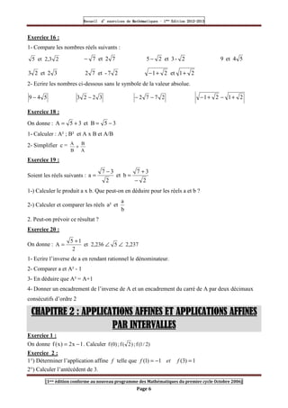 Recueil
Recueil
Recueil
Recueil’
’
’
’d exercices
d exercices
d exercices
d exercices’
’
’
’de
de
de
de’
’
’
’Mathématiques
Mathématiques
Mathématiques
Mathématiques’
’
’
’ ’
’
’
’1
1
1
1ère
ère
ère
ère
’
’
’
’Edition
Edition
Edition
Edition’
’
’
’2012
2012
2012
2012-
-
-
-2013
2013
2013
2013
[1ere édition conforme au nouveau programme des Mathématiques du premier cycle Octobre 2006]
Page 6
Exercice 16 :
1- Compare les nombres réels suivants :
2
2,3
et
5 7
2
et
7
− 2
-
3
et
2
5 − 5
4
et
9
3
2
et
2
3 2
7
-
et
7
2 2
1
et
2
1 +
+
−
2- Ecrire les nombres ci-dessous sans le symbole de la valeur absolue.
5
4
9 − 3
2
2
3 − 2
7
7
2 −
− 2
1
2
1 +
−
+
−
Exercice 18 :
On donne : 3
5
B
et
3
5
A −
=
+
=
1- Calculer : A² ; B² et A x B et A/B
2- Simplifier c =
A
B
B
A
+
Exercice 19 :
Soient les réels suivants :
2
3
7
b
et
2
3
7
a
−
+
=
−
=
1-) Calculer le produit a x b. Que peut-on en déduire pour les réels a et b ?
2-) Calculer et comparer les réels
b
a
et
a²
2. Peut-on prévoir ce résultat ?
Exercice 20 :
On donne : 2,237
5
2,236
et
2
1
5
A ∠
∠
+
=
1- Ecrire l’inverse de a en rendant rationnel le dénominateur.
2- Comparer a et A² - 1
3- En déduire que A² = A+1
4- Donner un encadrement de l’inverse de A et un encadrement du carré de A par deux décimaux
consécutifs d’ordre 2
CHAPITRE
CHAPITRE
CHAPITRE
CHAPITRE 2
2
2
2 : APPLICATIONS AFFINES ET APPLICATIONS AFFINES
: APPLICATIONS AFFINES ET APPLICATIONS AFFINES
: APPLICATIONS AFFINES ET APPLICATIONS AFFINES
: APPLICATIONS AFFINES ET APPLICATIONS AFFINES
PAR INTERVALLES
PAR INTERVALLES
PAR INTERVALLES
PAR INTERVALLES
Exercice 1 :
On donne 1
x
2
)
x
(
f −
= . Calculer )
2
/
1
(
f
;
)
2
(
f
;
)
0
(
f
Exercice 2 :
1°) Déterminer l’application affine f telle que 1
)
3
(
1
)
1
( =
−
= f
et
f
2°) Calculer l’antécédent de 3.
 