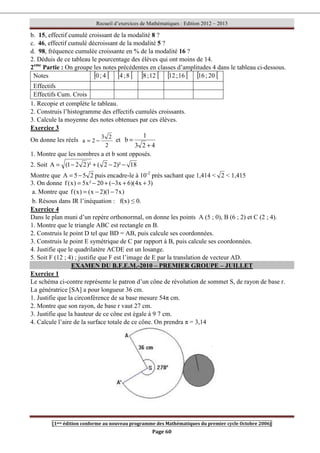 Recueil d’exercices de Mathématiques : Edition 2012 – 2013
[1ere édition conforme au nouveau programme des Mathématiques du premier cycle Octobre 2006]
Page 60
b. 15, effectif cumulé croissant de la modalité 8 ?
c. 46, effectif cumulé décroissant de la modalité 5 ?
d. 98, fréquence cumulée croissante en % de la modalité 16 ?
2. Déduis de ce tableau le pourcentage des élèves qui ont moins de 14.
2eme
Partie : On groupe les notes précédentes en classes d’amplitudes 4 dans le tableau ci-dessous.
Notes [ [
4
;
0 [ [
8
;
4 [ [
12
;
8 [ [
16
;
12 [ [
20
;
16
Effectifs
Effectifs Cum. Crois
1. Recopie et complète le tableau.
2. Construis l’histogramme des effectifs cumulés croissants.
3. Calcule la moyenne des notes obtenues par ces élèves.
Exercice 3
On donne les réels
2
2
3
2
a −
= et
4
2
3
1
b
+
=
1. Montre que les nombres a et b sont opposés.
2. Soit 18
)²
2
2
(
)²
2
2
1
(
A −
−
+
−
=
Montre que 2
5
5
A −
= puis encadre-le à 10-2
près sachant que 1,414  2  1,415
3. On donne )
3
x
4
)(
6
x
3
(
20
²
x
5
)
x
(
f +
+
−
+
−
=
a. Montre que )
x
7
1
)(
2
x
(
)
x
(
f −
−
=
b. Résous dans IR l’inéquation : f(x) ≤ 0.
Exercice 4
Dans le plan muni d’un repère orthonormal, on donne les points A (5 ; 0), B (6 ; 2) et C (2 ; 4).
1. Montre que le triangle ABC est rectangle en B.
2. Construis le point D tel que BD = AB, puis calcule ses coordonnées.
3. Construis le point E symétrique de C par rapport à B, puis calcule ses coordonnées.
4. Justifie que le quadrilatère ACDE est un losange.
5. Soit F (12 ; 4) ; justifie que F est l’image de E par la translation de vecteur AD.
EXAMEN DU B.F.E.M.-2010 – PREMIER GROUPE – JUILLET
Exercice 1
Le schéma ci-contre représente le patron d’un cône de révolution de sommet S, de rayon de base r.
La génératrice [SA] a pour longueur 36 cm.
1. Justifie que la circonférence de sa base mesure 54π cm.
2. Montre que son rayon, de base r vaut 27 cm.
3. Justifie que la hauteur de ce cône est égale à 9 7 cm.
4. Calcule l’aire de la surface totale de ce cône. On prendra π = 3,14
 