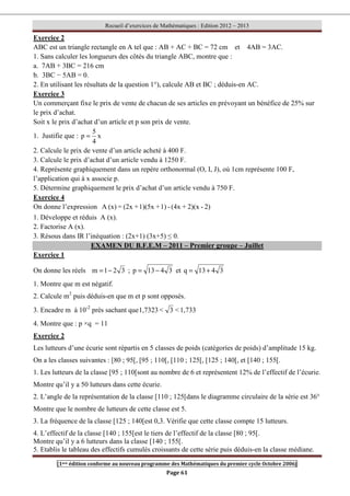 Recueil d’exercices de Mathématiques : Edition 2012 – 2013
[1ere édition conforme au nouveau programme des Mathématiques du premier cycle Octobre 2006]
Page 61
Exercice 2
ABC est un triangle rectangle en A tel que : AB + AC + BC = 72 cm et 4AB = 3AC.
1. Sans calculer les longueurs des côtés du triangle ABC, montre que :
a. 7AB + 3BC = 216 cm
b. 3BC − 5AB = 0.
2. En utilisant les résultats de la question 1°), calcule AB et BC ; déduis-en AC.
Exercice 3
Un commerçant fixe le prix de vente de chacun de ses articles en prévoyant un bénéfice de 25% sur
le prix d’achat.
Soit x le prix d’achat d’un article et p son prix de vente.
1. Justifie que : x
4
5
p =
2. Calcule le prix de vente d’un article acheté à 400 F.
3. Calcule le prix d’achat d’un article vendu à 1250 F.
4. Représente graphiquement dans un repère orthonormal (O, I, J), où 1cm représente 100 F,
l’application qui à x associe p.
5. Détermine graphiquement le prix d’achat d’un article vendu à 750 F.
Exercice 4
On donne l’expression 2)
-
2)(x
+
(4x
-
1)
+
1)(5x
+
(2x
=
(x)
A
1. Développe et réduis A (x).
2. Factorise A (x).
3. Résous dans IR l’inéquation : (2x+1) (3x+5) ≤ 0.
EXAMEN DU B.F.E.M – 2011 – Premier groupe – Juillet
Exercice 1
On donne les réels 3
2
1
m −
= ; 3
4
13
p −
= et 3
4
13
q +
=
1. Montre que m est négatif.
2. Calcule m2
puis déduis-en que m et p sont opposés.
3. Encadre m à 10-2
près sachant que 1,733

3

1,7323
4. Montre que : p ×q = 11
Exercice 2
Les lutteurs d’une écurie sont répartis en 5 classes de poids (catégories de poids) d’amplitude 15 kg.
On a les classes suivantes : [80 ; 95[, [95 ; 110[, [110 ; 125[, [125 ; 140[, et [140 ; 155[.
1. Les lutteurs de la classe [95 ; 110[sont au nombre de 6 et représentent 12% de l’effectif de l’écurie.
Montre qu’il y a 50 lutteurs dans cette écurie.
2. L’angle de la représentation de la classe [110 ; 125[dans le diagramme circulaire de la série est 36°
Montre que le nombre de lutteurs de cette classe est 5.
3. La fréquence de la classe [125 ; 140[est 0,3. Vérifie que cette classe compte 15 lutteurs.
4. L’effectif de la classe [140 ; 155[est le tiers de l’effectif de la classe [80 ; 95[.
Montre qu’il y a 6 lutteurs dans la classe [140 ; 155[.
5. Etablis le tableau des effectifs cumulés croissants de cette série puis déduis-en la classe médiane.
 