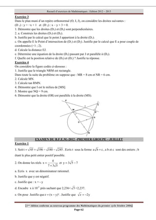 Recueil d’exercices de Mathématiques : Edition 2012 – 2013
[1ere édition conforme au nouveau programme des Mathématiques du premier cycle Octobre 2006]
Page 62
Exercice 3
Dans le plan muni d’un repère orthonormal (O, I, J), on considère les droites suivantes :
(D 1) : y = −x + 1 et (D 2) : x – y + 3 = 0.
1. Démontre que les droites (D1) et (D2) sont perpendiculaires.
2. a. Construis les droites (D1) et (D2).
b. Justifie par le calcul que le point J appartient à la droite (D1).
c. On appelle E le Point d’intersection de (D1) et (D2). Justifie par le calcul que E a pour couple de
coordonnées (−1 ; 2).
d. Calcule la distance EJ.
e. Détermine une équation de la droite (D3) passant par J et parallèle à (D2).
f. Quelle est la position relative de (D3) et (D1) ? Justifie ta réponse.
Exercice 4
On considère la figure codée ci-dessous :
1. Justifie que le triangle NRM est rectangle.
Dans toute la suite du problème on suppose que : MR = 8 cm et NR = 6 cm.
2. Calcule MN.
3. Calcule tan RMN.
4. Démontre que I est le milieu de [MS].
5. Montre que NQ = 9 cm.
6. Démontre que la droite (OR) est parallèle à la droite (MS).
EXAMEN DU B.F.E.M.-2012 –PREMIER GROUPE – JUILLET
Exercice 1
1. Soit 245
180
196
45
t −
−
+
= . Ecris t sous la forme c
b
a + , a b et c sont des entiers ; b
étant le plus petit entier positif possible.
2. On donne les réels
5
3
7
4
x
+
= et 7
5
3
y −
=
a. Ecris x avec un dénominateur rationnel.
b. Justifie que y est négatif.
c. Justifie que : x = - y
d. Encadre x à 10-2
près sachant que 2,236 5 2,237.
e. On pose Justifie que )²
y
x
(
z −
= . Justifie que y
2
z −
=
 