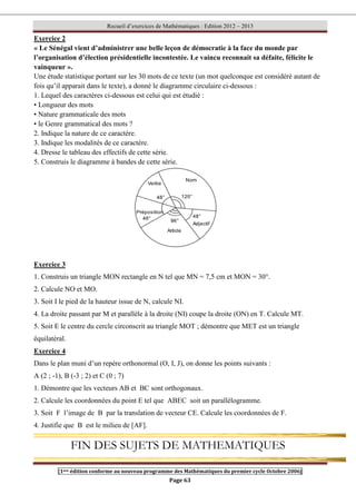 Recueil d’exercices de Mathématiques : Edition 2012 – 2013
[1ere édition conforme au nouveau programme des Mathématiques du premier cycle Octobre 2006]
Page 63
Exercice 2
« Le Sénégal vient d’administrer une belle leçon de démocratie à la face du monde par
l’organisation d’élection présidentielle incontestée. Le vaincu reconnait sa défaite, félicite le
vainqueur ».
Une étude statistique portant sur les 30 mots de ce texte (un mot quelconque est considéré autant de
fois qu’il apparait dans le texte), a donné le diagramme circulaire ci-dessous :
1. Lequel des caractères ci-dessous est celui qui est étudié :
• Longueur des mots
• Nature grammaticale des mots
• le Genre grammatical des mots ?
2. Indique la nature de ce caractère.
3. Indique les modalités de ce caractère.
4. Dresse le tableau des effectifs de cette série.
5. Construis le diagramme à bandes de cette série.
Exercice 3
1. Construis un triangle MON rectangle en N tel que MN = 7,5 cm et MON = 30°.
2. Calcule NO et MO.
3. Soit I le pied de la hauteur issue de N, calcule NI.
4. La droite passant par M et parallèle à la droite (NI) coupe la droite (ON) en T. Calcule MT.
5. Soit E le centre du cercle circonscrit au triangle MOT ; démontre que MET est un triangle
équilatéral.
Exercice 4
Dans le plan muni d’un repère orthonormal (O, I, J), on donne les points suivants :
A (2 ; -1), B (-3 ; 2) et C (0 ; 7)
1. Démontre que les vecteurs AB et BC sont orthogonaux.
2. Calcule les coordonnées du point E tel que ABEC soit un parallélogramme.
3. Soit F l’image de B par la translation de vecteur CE. Calcule les coordonnées de F.
4. Justifie que B est le milieu de [AF].
FIN DES SUJETS DE MATHEMATIQUES
 