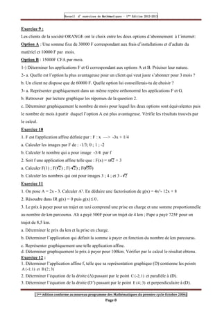 Recueil
Recueil
Recueil
Recueil’
’
’
’d exercices
d exercices
d exercices
d exercices’
’
’
’de
de
de
de’
’
’
’Mathématiques
Mathématiques
Mathématiques
Mathématiques’
’
’
’ ’
’
’
’1
1
1
1ère
ère
ère
ère
’
’
’
’Edition
Edition
Edition
Edition’
’
’
’2012
2012
2012
2012-
-
-
-2013
2013
2013
2013
[1ere édition conforme au nouveau programme des Mathématiques du premier cycle Octobre 2006]
Page 8
Exercice 9 :
Les clients de la société ORANGE ont le choix entre les deux options d’abonnement à l’internet:
Option A : Une somme fixe de 30000 F correspondant aux frais d’installations et d’achats du
matériel et 10000 F par mois.
Option B : 15000F CFA par mois.
1-) Déterminer les applications F et G correspondant aux options A et B. Préciser leur nature.
2- a. Quelle est l’option la plus avantageuse pour un client qui veut juste s’abonner pour 3 mois ?
b. Un client ne dispose que de 60000 F. Quelle option lui conseillerais-tu de choisir ?
3- a. Représenter graphiquement dans un même repère orthonormé les applications F et G.
b. Retrouver par lecture graphique les réponses de la question 2.
c. Déterminer graphiquement le nombre de mois pour lequel les deux options sont équivalentes puis
le nombre de mois à partir duquel l’option A est plus avantageuse. Vérifie les résultats trouvés par
le calcul.
Exercice 10
1. F est l'application affine définie par : F : x —> -3x + 1/4
a. Calculer les images par F de : -1/3; 0 ; 1 ; -2
b. Calculer le nombre qui a pour image -3/4 par f
2. Soit f une application affine telle que : F(x) = x 2 + 3
a. Calculer F(1) ; F( 2) ; F(- 2) ; F( 50)
b. Calculer les nombres qui ont pour images 3 ; 4 ; et 3 - 2
Exercice 11
1. On pose A = 2x - 3. Calculer A². En déduire une factorisation de g(x) = 4x²- 12x + 8
2. Résoudre dans IR g(x) = 0 puis g(x) 0
≤ .
3. Le prix à payer pour un trajet en taxi comprend une prise en charge et une somme proportionnelle
au nombre de km parcourus. Ali a payé 500F pour un trajet de 4 km ; Pape a payé 725F pour un
trajet de 8,5 km.
a. Déterminer le prix du km et la prise en charge.
b. Déterminer l’application qui définit la somme à payer en fonction du nombre de km parcourus.
c. Représenter graphiquement une telle application affine.
d. Déterminer graphiquement le prix à payer pour 100km. Vérifier par le calcul le résultat obtenu.
Exercice 12 :
1. Déterminer l’application affine f, telle que sa représentation graphique (D) contienne les points
3)
;
(2
B
et
1)
(-1;
A
2. Déterminer l’équation de la droite (∆) passant par le point 1)
(-2;
C et parallèle à (D).
3. Déterminer l’équation de la droite (D’) passant par le point 3)
;
(4
E et perpendiculaire à (D).
 