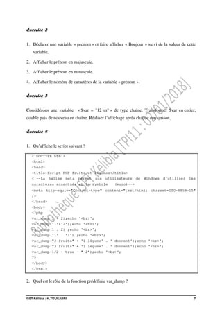 ISET Kélibia : H.TOUKABRI 7
Exercice 2
1. Déclarer une variable « prenom » et faire afficher « Bonjour » suivi de la valeur de cette
variable.
2. Afficher le prénom en majuscule.
3. Afficher le prénom en minuscule.
4. Afficher le nombre de caractères de la variable « prenom ».
Exercice 3
Considérons une variable « $var = "12 m" » de type chaîne. Transformer $var en entier,
double puis de nouveau en chaîne. Réaliser l’affichage après chaque conversion.
Exercice 4
1. Qu’affiche le script suivant ?
<!DOCTYPE html>
<html>
<head>
<title>Script PHP fruits et légumes</title>
<!--La balise meta permet aux utilisateurs de Windows d'utiliser les
caractères accentués et le symbole (euro)-->
<meta http-equiv="Content-type" content="text/html; charset=ISO-8859-15"
/>
</head>
<body>
<?php
var_dump(1 + 2);echo '<br>';
var_dump('1'+'2');echo '<br>';
var_dump(1 . 2) ;echo '<br>';
var_dump('1' . '2') ;echo '<br>';
var_dump("3 fruits" + '1 légume' . ' donnent');echo '<br>';
var_dump("3 fruits" + '1 légume' . ' donnent');echo '<br>';
var_dump(1/2 + true - "-2");echo '<br>';
?>
</body>
</html>
2. Quel est le rôle de la fonction prédéfinie var_dump ?
 