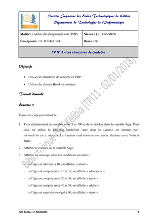 ISET Kélibia : H.TOUKABRI 8
Objectifs
• Utiliser les structures de contrôle en PHP.
• Utiliser les clauses Break et continue.
Travail demandé
Exercice 1
Écrire un script permettant de :
1. Tirer aléatoirement un nombre entre 1 et 100 et de le stocker dans la variable $age. Pour
cela, on utilise la fonction prédéfinie rand dont la syntaxe est donnée par :
int rand (int $min, int $max).La fonction rand retourne une valeur aléatoire entre $min et
$max.
2. Afficher le contenu de la variable $age.
3. Afficher un message selon les conditions suivantes :
- si l’âge est inférieur à 10, on affiche « enfant »
- si l’âge est compris entre 10 et 19, on affiche « adolescent »
- si l’âge est compris entre 20 et 39, on affiche « jeune »
- si l’âge est compris entre 40 et 59, on affiche « adulte »
- si l’âge est supérieur ou égal à 60, on affiche « vieux »
Institut Supérieur des Études Technologiques de Kélibia
Département de Technologies de l'Informatique
Matière : Atelier développement web (PHP)
Enseignante : H. TOUKABRI
Niveau : L2 - DSI/MDW
Durée : 3h
TP N° 3 – Les structures de contrôle
 