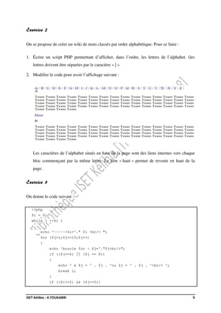 ISET Kélibia : H.TOUKABRI 9
Exercice 2
On se propose de créer un wiki de mots classés par ordre alphabétique. Pour ce faire :
1. Écrire un script PHP permettant d’afficher, dans l’ordre, les lettres de l’alphabet. (les
lettres doivent être séparées par le caractère « | ».
2. Modifier le code pour avoir l’affichage suivant :
Les caractères de l’alphabet situés en haut de la page sont des liens internes vers chaque
bloc commençant par la même lettre. Le lien « haut » permet de revenir en haut de la
page.
Exercice 3
On donne le code suivant :
<?php
$i = 0;
while ( ++$i )
{
echo '----->$i='." $i <br/> ";
for ($j=1;$j<=15;$j++)
{
echo 'boucle for : $j='."$j<br/>";
if (($j==6) || ($j == 8))
{
echo ' à $j = ' . $j . 'ou $j = ' . $j . '<br/> ';
break 1;
}
if (($i==2) && ($j==5))
 