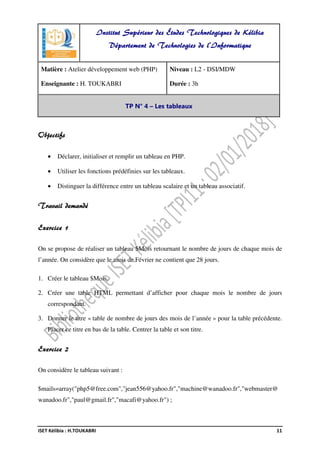 ISET Kélibia : H.TOUKABRI 11
Objectifs
• Déclarer, initialiser et remplir un tableau en PHP.
• Utiliser les fonctions prédéfinies sur les tableaux.
• Distinguer la différence entre un tableau scalaire et un tableau associatif.
Travail demandé
Exercice 1
On se propose de réaliser un tableau $Mois retournant le nombre de jours de chaque mois de
l’année. On considère que le mois de Février ne contient que 28 jours.
1. Créer le tableau $Mois.
2. Créer une table HTML permettant d’afficher pour chaque mois le nombre de jours
correspondant.
3. Donner le titre « table de nombre de jours des mois de l’année » pour la table précédente.
Placer ce titre en bas de la table. Centrer la table et son titre.
Exercice 2
On considère le tableau suivant :
$mails=array("php5@free.com","jean556@yahoo.fr","machine@wanadoo.fr","webmaster@
wanadoo.fr","paul@gmail.fr","macafi@yahoo.fr") ;
Institut Supérieur des Études Technologiques de Kélibia
Département de Technologies de l'Informatique
Matière : Atelier développement web (PHP)
Enseignante : H. TOUKABRI
Niveau : L2 - DSI/MDW
Durée : 3h
TP N° 4 – Les tableaux
 