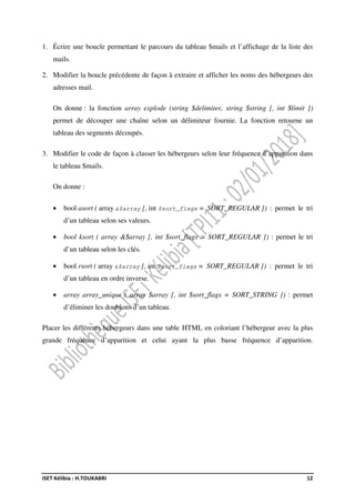 ISET Kélibia : H.TOUKABRI 12
1. Écrire une boucle permettant le parcours du tableau $mails et l’affichage de la liste des
mails.
2. Modifier la boucle précédente de façon à extraire et afficher les noms des hébergeurs des
adresses mail.
On donne : la fonction array explode (string $delimiter, string $string [, int $limit ])
permet de découper une chaîne selon un délimiteur fournie. La fonction retourne un
tableau des segments découpés.
3. Modifier le code de façon à classer les hébergeurs selon leur fréquence d’apparition dans
le tableau $mails.
On donne :
• bool asort ( array &$array [, int $sort_flags = SORT_REGULAR ]) : permet le tri
d’un tableau selon ses valeurs.
• bool ksort ( array &$array [, int $sort_flags = SORT_REGULAR ]) : permet le tri
d’un tableau selon les clés.
• bool rsort ( array &$array [, int $sort_flags = SORT_REGULAR ]) : permet le tri
d’un tableau en ordre inverse.
• array array_unique ( array $array [, int $sort_flags = SORT_STRING ]) : permet
d’éliminer les doublons d’un tableau.
Placer les différents hébergeurs dans une table HTML en coloriant l’hébergeur avec la plus
grande fréquence d’apparition et celui ayant la plus basse fréquence d’apparition.
 