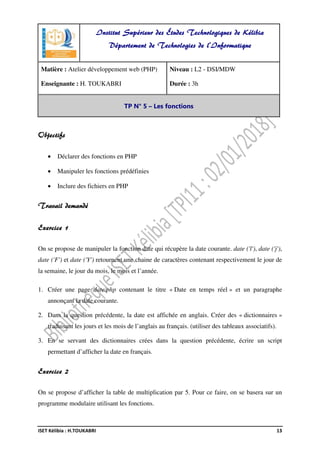 ISET Kélibia : H.TOUKABRI 13
Objectifs
• Déclarer des fonctions en PHP
• Manipuler les fonctions prédéfinies
• Inclure des fichiers en PHP
Travail demandé
Exercice 1
On se propose de manipuler la fonction date qui récupère la date courante. date ('l'), date ('j'),
date ('F') et date ('Y') retournent une chaine de caractères contenant respectivement le jour de
la semaine, le jour du mois, le mois et l’année.
1. Créer une page date.php contenant le titre « Date en temps réel » et un paragraphe
annonçant la date courante.
2. Dans la question précédente, la date est affichée en anglais. Créer des « dictionnaires »
traduisant les jours et les mois de l’anglais au français. (utiliser des tableaux associatifs).
3. En se servant des dictionnaires crées dans la question précédente, écrire un script
permettant d’afficher la date en français.
Exercice 2
On se propose d’afficher la table de multiplication par 5. Pour ce faire, on se basera sur un
programme modulaire utilisant les fonctions.
Institut Supérieur des Études Technologiques de Kélibia
Département de Technologies de l'Informatique
Matière : Atelier développement web (PHP)
Enseignante : H. TOUKABRI
Niveau : L2 - DSI/MDW
Durée : 3h
TP N° 5 – Les fonctions
 