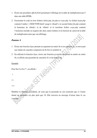 ISET Kélibia : H.TOUKABRI 14
1. Écrire une procédure afficheTab5 permettant l’affichage de la table de multiplication par 5
dans une table HTML.
2. Fractionner le code en trois fichiers debut.php, fin.php et corps.php. Le fichier begin.php
contient l’entête ( <!DOCTYPE html> jusqu’à </head>), le second fichier fin.php contient
la fermeture de </body> et de </html> et le troisième fichier corps.php contient
l’inclusion (include ou require) des deux autres fichiers et la fonction de calcul de la table
de multiplication ainsi que son affichage.
Exercice 3
1. Écrire une fonction ligne prenant en argument un entier $n et un caractère $c, et renvoyant
une chaîne de caractère composées de $n fois le symbole $c.
2. En utilisant la fonction ligne, écrire une fonction pyramide qui prend en entrée un entier
$n, et affiche une pyramide de caractères $c et de hauteur $n.
Exemple
Pour $n=3 et $c='*', on affiche :
*
**
***
Modifier la fonction précédente, de sorte que la pyramide ne soit construite que si l’entier
donné en paramètre est plus petit que 10. Elle renverra un message d’erreur dans le cas
contraire.
 