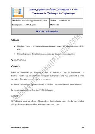 ISET Kélibia : H.TOUKABRI 15
Objectifs
• Maitriser l’envoi et la récupération des données à travers les formulaires avec GET,
POST.
• Utiliser le principe de validation des données par des expressions régulières
Travail demandé
Exercice 1
Écrire un formulaire qui demande le nom, le prénom et l’âge de l’utilisateur. Le
bouton « Valider » de ce formulaire provoquera l’affichage d’une page contenant le texte
suivant : « Bienvenu ............., vous avez ..... ans. ».
Le bouton « Réinitialiser » permet de vider la saisie de l’utilisateur en cas d’erreur de saisie.
Le passage des données se fera dans l’URL de la page.
Exemple
Si l’utilisateur saisie les valeurs « Mohamed », « Ben Mohamed » et « 15 ». La page résultat
affiche : Bienvenu Mohamed Ben Mohamed, vous avez 15 ans.
Institut Supérieur des Études Technologiques de Kélibia
Département de Technologies de l'Informatique
Matière : Atelier développement web (PHP)
Enseignante : H. TOUKABRI
Niveau : L2 - DSI/MDW
Durée : 3h
TP N° 6 – Les formulaires
 