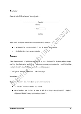ISET Kélibia : H.TOUKABRI 16
Exercice 2
Écrire le code PHP de la page Web suivante :
Après avoir cliqué sur le bouton valider on affiche le message :
• « Accès autorisé » si nom=admin Et Mot de passe= phpmyadmin.
• « Accès interdit » dans le cas contraire.
Exercice 3
Écrire un formulaire « Calculatrice » composé de deux champs pour la saisie des opérandes,
une liste déroulante pour le choix de l’opération : somme (+), soustraction (-), division (/) et
multiplication (*). On affichera, ensuite, le résultat du calcul.
Le passage des données se fera dans l’URL de la page.
Exercice 4
Reprendre l’exercice 2 en considérant les conditions suivantes :
• Le nom de l’utilisateur permis est : admin
• On ne validera que les mots de passe de 4 à 10 caractères et contenant des caractères
alphanumériques, le signe moins ou tiret-bas (_).
 