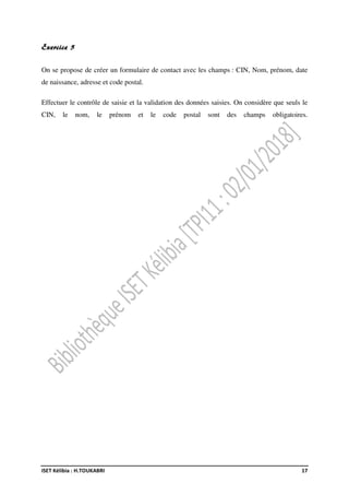 ISET Kélibia : H.TOUKABRI 17
Exercice 5
On se propose de créer un formulaire de contact avec les champs : CIN, Nom, prénom, date
de naissance, adresse et code postal.
Effectuer le contrôle de saisie et la validation des données saisies. On considère que seuls le
CIN, le nom, le prénom et le code postal sont des champs obligatoires.
 