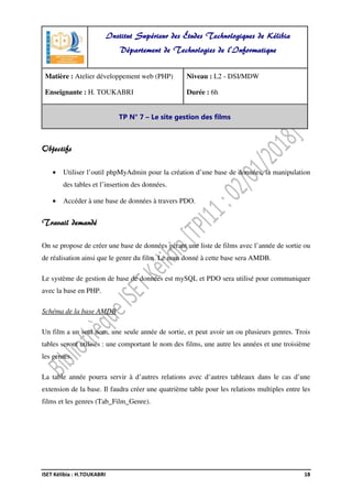 ISET Kélibia : H.TOUKABRI 18
Objectifs
• Utiliser l’outil phpMyAdmin pour la création d’une base de données, la manipulation
des tables et l’insertion des données.
• Accéder à une base de données à travers PDO.
Travail demandé
On se propose de créer une base de données gérant une liste de films avec l’année de sortie ou
de réalisation ainsi que le genre du film. Le nom donné à cette base sera AMDB.
Le système de gestion de base de données est mySQL et PDO sera utilisé pour communiquer
avec la base en PHP.
Schéma de la base AMDB
Un film a un seul nom, une seule année de sortie, et peut avoir un ou plusieurs genres. Trois
tables seront utilisés : une comportant le nom des films, une autre les années et une troisième
les genres.
La table année pourra servir à d’autres relations avec d’autres tableaux dans le cas d’une
extension de la base. Il faudra créer une quatrième table pour les relations multiples entre les
films et les genres (Tab_Film_Genre).
Institut Supérieur des Études Technologiques de Kélibia
Département de Technologies de l'Informatique
Matière : Atelier développement web (PHP)
Enseignante : H. TOUKABRI
Niveau : L2 - DSI/MDW
Durée : 6h
TP N° 7 – Le site gestion des films
 