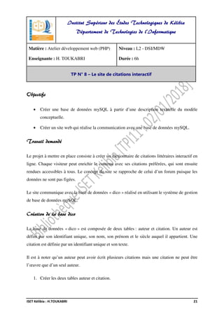 ISET Kélibia : H.TOUKABRI 21
Objectifs
• Créer une base de données mySQL à partir d’une description textuelle du modèle
conceptuelle.
• Créer un site web qui réalise la communication avec une base de données mySQL.
Travail demandé
Le projet à mettre en place consiste à créer un dictionnaire de citations littéraires interactif en
ligne. Chaque visiteur peut enrichir le contenu avec ses citations préférées, qui sont ensuite
rendues accessibles à tous. Le concept du site se rapproche de celui d’un forum puisque les
données ne sont pas figées.
Le site communique avec la base de données « dico » réalisé en utilisant le système de gestion
de base de données mySQL.
Création de la base dico
La base de données « dico » est composée de deux tables : auteur et citation. Un auteur est
défini par son identifiant unique, son nom, son prénom et le siècle auquel il appartient. Une
citation est définie par un identifiant unique et son texte.
Il est à noter qu’un auteur peut avoir écrit plusieurs citations mais une citation ne peut être
l’œuvre que d’un seul auteur.
1. Créer les deux tables auteur et citation.
Institut Supérieur des Études Technologiques de Kélibia
Département de Technologies de l'Informatique
Matière : Atelier développement web (PHP)
Enseignante : H. TOUKABRI
Niveau : L2 - DSI/MDW
Durée : 6h
TP N° 8 – Le site de citations interactif
 