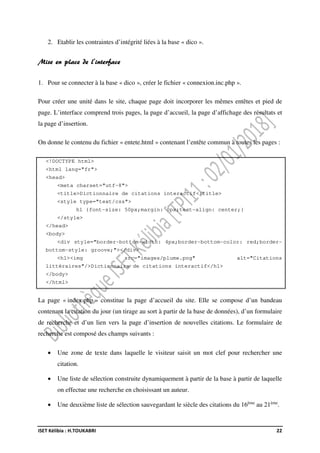 ISET Kélibia : H.TOUKABRI 22
2. Etablir les contraintes d’intégrité liées à la base « dico ».
Mise en place de l’interface
1. Pour se connecter à la base « dico », créer le fichier « connexion.inc.php ».
Pour créer une unité dans le site, chaque page doit incorporer les mêmes entêtes et pied de
page. L’interface comprend trois pages, la page d’accueil, la page d’affichage des résultats et
la page d’insertion.
On donne le contenu du fichier « entete.html » contenant l’entête commun à toutes les pages :
<!DOCTYPE html>
<html lang="fr">
<head>
<meta charset="utf-8">
<title>Dictionnaire de citations interactif</title>
<style type="text/css">
h1 {font-size: 50px;margin: 0px;text-align: center;}
</style>
</head>
<body>
<div style="border-bottom-width: 4px;border-bottom-color: red;border-
bottom-style: groove;"></div>
<h1><img src="images/plume.png" alt="Citations
littéraires"/>Dictionnaire de citations interactif</h1>
</body>
</html>
La page « index.php » constitue la page d’accueil du site. Elle se compose d’un bandeau
contenant la citation du jour (un tirage au sort à partir de la base de données), d’un formulaire
de recherche et d’un lien vers la page d’insertion de nouvelles citations. Le formulaire de
recherche est composé des champs suivants :
• Une zone de texte dans laquelle le visiteur saisit un mot clef pour rechercher une
citation.
• Une liste de sélection construite dynamiquement à partir de la base à partir de laquelle
on effectue une recherche en choisissant un auteur.
• Une deuxième liste de sélection sauvegardant le siècle des citations du 16ème
au 21ème
.
 