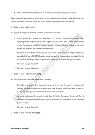 ISET Kélibia : H.TOUKABRI 23
• Deux boutons radios indiquant si le tri du résultat est par auteur ou par siècle.
Etant donné qu’aucun critère de recherche n’est indispensable, chaque choix doit avoir une
valeur par défaut consistant à afficher toutes les citations disponibles dans la base.
2. Créer la page « index.php ».
La page d’affichage des résultats contient les éléments suivants :
− Script gérant les saisies du formulaire. Ce script construit la requête SQL
dynamiquement en fonction des choix opérés par le visiteur dans la page de recherche
et gère l’absence de mot-clé et de choix dans les listes de sélection afin de ne pas créer
de blocage du fait d’une requête mal construite.
− Résultats de la recherche effectuée par un visiteur. Chaque citation est présentée dans
une cellule d’une table HTML et est suivie du nom de l’auteur et de son siècle. Le tri
des citations se fait par siècle ou par nom d’auteur selon le choix fait par le visiteur.
− Lien vers la page d’accueil.
− Lien vers la page d’insertion.
3. Créer la page « afficheCitation.php ».
La page d’insertion comprend les éléments suivants :
− Formulaire contenant deux zones de saisie de texte pour le nom et le prénom de
l’auteur, une liste de sélection du siècle, une zone de saisie multi ligne pour le texte de
la citation, ainsi que les boutons de réinitialisation et d’envoi.
− Script de traitement des données situé dans le fichier lui-même, devant vérifier si
l’auteur existe déjà dans la base puis insérer les données et afficher un avis d’insertion
pour le visiteur.
− Lien vers la page d’accueil.
4. Créer la page « saisieCitation.php ».
 