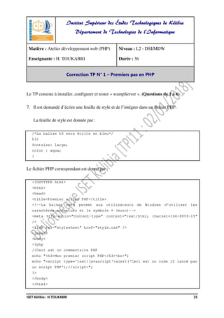 ISET Kélibia : H.TOUKABRI 25
Le TP consiste à installer, configurer et tester « wampServer ». (Questions de 1 à 6).
7. Il est demandé d’écrire une feuille de style et de l’intégrer dans un fichier PHP.
La feuille de style est donnée par :
/*La balise h3 sera écrite en bleu*/
h3{
fontsize: large;
color : aqua;
}
Le fichier PHP correspondant est donné par :
<!DOCTYPE html>
<html>
<head>
<title>Premier script PHP</title>
<!--La balise meta permet aux utilisateurs de Windows d'utiliser les
caractères accentués et le symbole ¤ (euro)-->
<meta http-equiv="Content-type" content="text/html; charset=ISO-8859-15"
/>
<link rel="stylesheet" href="style.css" />
</head>
<body>
<?php
//Ceci est un commentaire PHP
echo "<h3>Mon premier script PHP</h3><br>";
echo "<script type='text/javascript'>alert('Ceci est un code JS lancé par
un script PHP');</script>";
?>
</body>
</html>
Institut Supérieur des Études Technologiques de Kélibia
Département de Technologies de l'Informatique
Matière : Atelier développement web (PHP)
Enseignante : H. TOUKABRI
Niveau : L2 - DSI/MDW
Durée : 3h
Correction TP N° 1 – Premiers pas en PHP
 