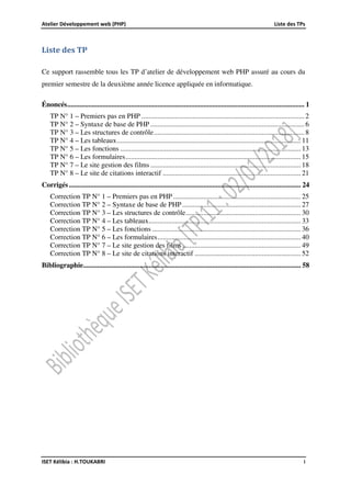 Atelier Développement web (PHP) Liste des TPs
ISET Kélibia : H.TOUKABRI i
Liste des TP
Ce support rassemble tous les TP d’atelier de développement web PHP assuré au cours du
premier semestre de la deuxième année licence appliquée en informatique.
Énoncés...................................................................................................................................... 1
TP N° 1 – Premiers pas en PHP ............................................................................................ 2
TP N° 2 – Syntaxe de base de PHP ....................................................................................... 6
TP N° 3 – Les structures de contrôle..................................................................................... 8
TP N° 4 – Les tableaux........................................................................................................ 11
TP N° 5 – Les fonctions ...................................................................................................... 13
TP N° 6 – Les formulaires................................................................................................... 15
TP N° 7 – Le site gestion des films ..................................................................................... 18
TP N° 8 – Le site de citations interactif .............................................................................. 21
Corrigés................................................................................................................................... 24
Correction TP N° 1 – Premiers pas en PHP ........................................................................ 25
Correction TP N° 2 – Syntaxe de base de PHP................................................................... 27
Correction TP N° 3 – Les structures de contrôle................................................................. 30
Correction TP N° 4 – Les tableaux...................................................................................... 33
Correction TP N° 5 – Les fonctions .................................................................................... 36
Correction TP N° 6 – Les formulaires................................................................................. 40
Correction TP N° 7 – Le site gestion des films................................................................... 49
Correction TP N° 8 – Le site de citations interactif ............................................................ 52
Bibliographie........................................................................................................................... 58
 