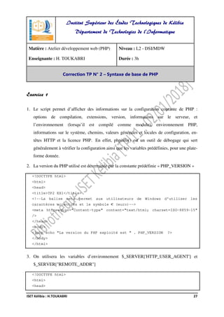 ISET Kélibia : H.TOUKABRI 27
Exercice 1
1. Le script permet d’afficher des informations sur la configuration courante de PHP :
options de compilation, extensions, version, informations sur le serveur, et
l’environnement (lorsqu’il est compilé comme module), environnement PHP,
informations sur le système, chemins, valeurs générales et locales de configuration, en-
têtes HTTP et la licence PHP. En effet, phpinfo() est un outil de débogage qui sert
généralement à vérifier la configuration ainsi que les variables prédéfinies, pour une plate-
forme donnée.
2. La version du PHP utilisé est déterminée par la constante prédéfinie « PHP_VERSION »
<!DOCTYPE html>
<html>
<head>
<title>TP2 EX1</title>
<!--La balise meta permet aux utilisateurs de Windows d'utiliser les
caractères accentués et le symbole € (euro)-->
<meta http-equiv="Content-type" content="text/html; charset=ISO-8859-15"
/>
</head>
<body>
<?php echo "La version du PHP exploité est " . PHP_VERSION ?>
</body>
</html>
3. On utilisera les variables d’environnement $_SERVER['HTTP_USER_AGENT'] et
$_SERVER["REMOTE_ADDR"]
<!DOCTYPE html>
<html>
<head>
Institut Supérieur des Études Technologiques de Kélibia
Département de Technologies de l'Informatique
Matière : Atelier développement web (PHP)
Enseignante : H. TOUKABRI
Niveau : L2 - DSI/MDW
Durée : 3h
Correction TP N° 2 – Syntaxe de base de PHP
 